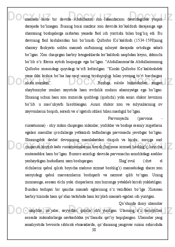 mansabi   biror   bir   davrda   Abdullaxon   ibn   Iskandarxon   davridagidek   yuqori
darajada  bo’lmagan.   Buning  boisi  mazkur  xon  davrida  ko’kaldosh  darajasiga   ega
shaxsning   boshqalarga   nisbatan   yanada   faol   ish   yuritishi   bilan   bog’liq   edi.   Bu
davrning   faol   kishilaridan   biri   bo’lmish   Qulbobo   Ko’kaldosh   (1534-1598)ning
shaxsiy   faoliyatn   ushbu   mansab   nufuzining   nihoyat   darajada   ortishiga   sabab
bo’lgan. Xon chaqirgan harbiy kengashlarda ko’kaldosh  naqibdan keyin, ikkinchi
bo’lib   o’z   fikrini   aytish   huquqiga   ega   bo’lgan.   "Abdullanoma'da   Abdullaxonning
Qulbobo   xususidagi   quyidagi   ta’rifi   keltirilgan:   “Kimki   Qulbobo   Ko’kaldoshdek
yana ikki kishisi  bo’lsa har vaqt uning tirishqoqligi bilan yerning to’rt burchagini
olishi mumkin”.  Boshqa   sulola   hukmdorlari   singari
shayboniylar   xonlari   xayotida   ham   ovchilik   muhim   ahamiyatga   ega   bo’lgan.
Shuning  uchun   ham   xon   xuzurida   qushbegi   (qushchi)   yoki   amiri   shikor   lavozimi
bo’lib.   u   mas’uliyatli   hisoblangan.   Amiri   shikor   xon   va   sulyunlarning   ov
xayvonlarini boqish, asrash va o’rgatish ishlari bilan mashgul bo’lgan. 
Parvonyachi   (parvona   -
ruxsatnoma) - oliy xukm chiqargan xukmlar, yorliklar va boshqa rasmiy xujjatlarni
egalari   masullar   ijrochilarga   yetkazish   tadbirlariga   parvonachi   javobgar   bo’lgan.
Shuningdek   davlat   devonining   mamlakatdan   chiqish   va   kirshi,   xorijga   mol
chiqarish-kiritish kabi ruxsatnomalarnni berish (bojxona xizmati boshlig’i) boyicha
mutasaddisi ham bo’lgan. Buxoro amirligi davrida parvonachn amirlikdagi arablar
yashaydigan hududlarni xam boshqargan.  Shig’ovul   (chet   el
elchilarini   qabul   qilish   boyicha   mahsus   xizmat   boshlig’i)   mansabidagi   shaxs   xon
saroyidagi   qabul   marosimlarini   boshqarib   va   nazorat   qilib   to’rgan.   Uning
zimmasiga, asosan elchi yoki choparlarni xon huzuriga yetaklab kirish yuklatilgan.
Bundan   tashqari   bir   qancha   mansab   eglarining   o’z   vazifalari   bo’lga.   Xususan
harbiy tizimda ham qo’shin tarkibida ham ko’plab mansab egalari ish yuritgan. 
Qo’shinda   diniy   ulamolar
-   naqiblar,   xo’jalar,   sayyidlar,   qozilar   olib   yurilgan.   Ularning   o’z   tamoyillari
asosida   xukmdorlarga   navkarlikka   yo’llanishi   qat’iy   taqiqlangan.   Ulamolar   jang
amaliyotida  bevosita   ishtirok  etmasalarda,  qo’shinning  jangovar   ruxini  oshirishda
30 