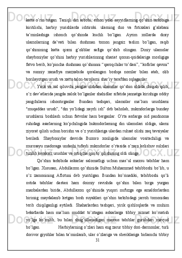 katta   o’rin   tutgan.   Taniqli   din   arbobi,   eshon   yoki   sayyidlarning   qo’shin   tarkibiga
kiritilishi,   harbiy   yurishlarda   ishtiroki.   ularning   duo   va   fotixalari   g’alabani
ta’minlashiga   ishonch   qo’shinda   kuchli   bo’lgan.   Ayrim   xollarda   diniy
ulamolarning   da’vati   bilan   dushman   tomon   jangsiz   taslim   bo’lgan,   raqib
qo’shinining   katta   qismi   g’oliblar   safiga   qo’shib   olingan.   Diniy   ulamolar
shayboniylar   qo’shini   harbiy   yurishlarinnng   shariat   qonun-qoidalariga   mosligiga
fatvo berib, ko’pincha dushman qo’shinnni “qaroqchilar to’dasi”, “kofirlar qavmi"
va   sunniy   xanafiya   mazxabida   qoralangan   boshqa   nomlar   bilan   atab,   olib
borilayotgan urush va xatto talon-tarojlarni shar’iy tarafdan oqlaganlar. 
Yirik va xal  qiluvchi  janglar  oldidan ulamolar  qo’shin  oldida chiqish qilib,
o’z dav’atlarida jangda xalok bo’lganlar shahidlar sifatida jannatga kirishiga oddiy
jangchilarni   ishontirganlar.   Bundan   tashqari,   ulamolar   ma’lum   urushlarni
"muqaddas   urush”,   "din   yo’lidagi   xayrli   ish”   deb   baholab,   xukmdorlarga   bunday
urushlarni   boshlash   uchun   fatvolar   ham   berganlar.   O’rta   asrlarga   oid   pandnoma
ruhidagi   asarlarning   ko’pchilngida   hukmdorlarning   din   ulamolari   oldiga,   ularni
ziyorat qilish uchun borishn va o’z yurishlariga ulardan ruhsat olishi xaq tavsiyalar
beriladi.   Shayboniylar   davrida   Buxoro   xonligida   ulamolar   vositachiligi   va
murosayu madoraga undashi  tufayli xukmdorlar o’rtasida o’zaro kelishuv sulxlari
tuzilib keraksiz urushlar va ortiqcha qon to’qilishining oldi olinga. 
Qo’shin   tarkibida   askarlar   salomatligi   uchun   mas’ul   maxsu   tabiblar   ham
bo’lgan. Xususan, Abdullaxon qo’shinida Sulton Muhammad tabibboshi  bo’lib, u
o’z   zamonining   Aflotuni   deb   yuritilgan.   Bundan   ko’rinadiki,   tabibboshi   qo’li
ostida   tabiblar   dastasi   ham   doimiy   ravishda   qo’shin   bilan   birga   yurgan
manbalardan   birida,   Abdullaxon   qo’shinida   yuqori   nufuzga   ega   amaldorlardan
biriniig   maydalanib   ketgan   bosh   suyaklari   qo’shin   tarkibidagi   jarroh   tomonidan
terib   chiqilganligi   aytiladi.   Shaharlardan   tashqari,   yirik   qishloqlarda   va   muhim
bekatlarda   ham   ma’lum   muddat   to’xtagan   askarlarga   tibbiy   xizmat   ko’rsatish
yo’lga   ko’milib,   bu   bilan   shug’ullanadigan   maxsus   tabiblar   guruhdari   mavjud
bo’lgan.  Harbiylarning o’zlari ham eng zarur tibbiy dori-darmonlar, turli
dorivor   giyohlar   bilan   ta’minlanib,   ular   o’zlariga   va   sheriklariga   birlamchi   tibbiy
31 