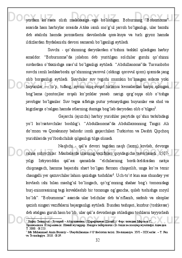 yordam   ko’rsata   olish   malakasiga   ega   bo’lishgan.   Boburnnng   “Boburnoma”
asarida   ham   harbiylar   orasida   Atika   ismli   mo’g’ul   jarroh   bo’lganligi,   ular   baxshi
deb   atalishi   hamda   jaroxatlarni   davolashda   qora-kuya   va   turli   giyox   hamda
ildizlardan foydalanishi davosi samarali bo’lganligi aytiladi. 
Suvchi   -   qo’shinning   daryolardan   o’tishini   tashkil   qiladigan   harbiy
amaldor.   “Boburnoma”da   jolabon   deb   yuritilgan   solchilar   guruhi   qo’shinni
suvlardan   o’tkazishga   mas’ul   bo’lganligi   aytiladi.   “Abdullanoma”da   Tursunbobo
suvchi ismli lashkarboshi qo’shinning yarovul (oldingi qorovul qism) qismida jang
olib   borganligi   aytiladi.   Suvchilar   suv   tegishi   mumkin   bo’lmagan   aslaxa   yoki
buyumlar   —   to’p,   tufang,   ayrim   oziq-ovqat   turlarini   kemalardan   barpo   qilingan
bog’lama   (ponton)lar   orqali   ko’priklar   yasab.   narigi   qirg’oqqa   olib   o’tishga
javobgar   bo’lganlar.   Suv   tegsa   sifatiga   putur   yetmaydigan   buyumlar   esa   shol   va
kigizlarga o’ralgan hamda otlarning dumiga bog’lab daryodan olib o’tilgan 1
. 
Gajarchi   (ajuzchi)   harbiy  yurishlar   paiytida  qo’shin   tarkibidagi
yo’l   ko’rsatuvchilar   boshlig’i.   “Abdullanoma”da   Abdullaxonning   Tingiz   Ali
do’rmon   va   Qorakunoy   bahodir   ismli   gajarchilari   Turkiston   va   Dashti   Qipchoq
yurishlarida yo’lboshchilnk qilganligi tilga olinadi. 
Naqbchi   -   qal’a   devori   tagidan   naqb   (laxm)   kovlab,   devorga
rahna soluvchilar. Manbalarda  ularning vazifalari  quyidagicha tasvirlanadi:  1507-
yilgi   Ixtiyoriddin   qal’asi   qamalida   “elchilarning   bordi-keldisidan   natija
chiqmagach,   hamma   bajarishi   shart   bo’lgan   farmon   chiqarilib,   unga   ko’ra   temir
changalli yer qazuvchilar lahim qazishga tushdilar 2
. Uch-to’rt kun ana shunday yer
kovlash   ishi   bilan   mashg’ul   bo’lingach,   qo’rg’onning   shahar   bog’i   tomonidagi
burj-minorasining tagi kovaklashib bir tomonga og’gancha, qulab tushishga moyil
bo’ldi”.   “Boburnoma”   asarida   ular   belchilar   deb   ta’riflanib,   sarkub   va   okoplar
qazish singari vazifalarni bajarganligi aytiladi. Bundan tashqari, kuxbur (toshkesar)
deb atalgan guruh ham bo’lib, ular qal’a devorlariga otiladigan toshlarni tayyorlash
1
 Хофиз Таниш ал – Бухорий – Абдулланома. (Шарафномаи Шохий) / Форс тилидан Мирзаев.С, 
Ҳакимжонов. Й таржимаси. Илмий мухаррир. Нашрга тайёрловчи сўз боши ва изоҳлар муаллифи Аҳмедов. 
Т . 2000. -B.2 23 .  
2
 Mir Muhammad Amin Buxoriy – Ubaydullanoma // O’zbekiston tarixi. Xrestomaniya. XVI – XIX asrlar. – T. Fan 
va Texnologiya. 2010. -B.39.
32 