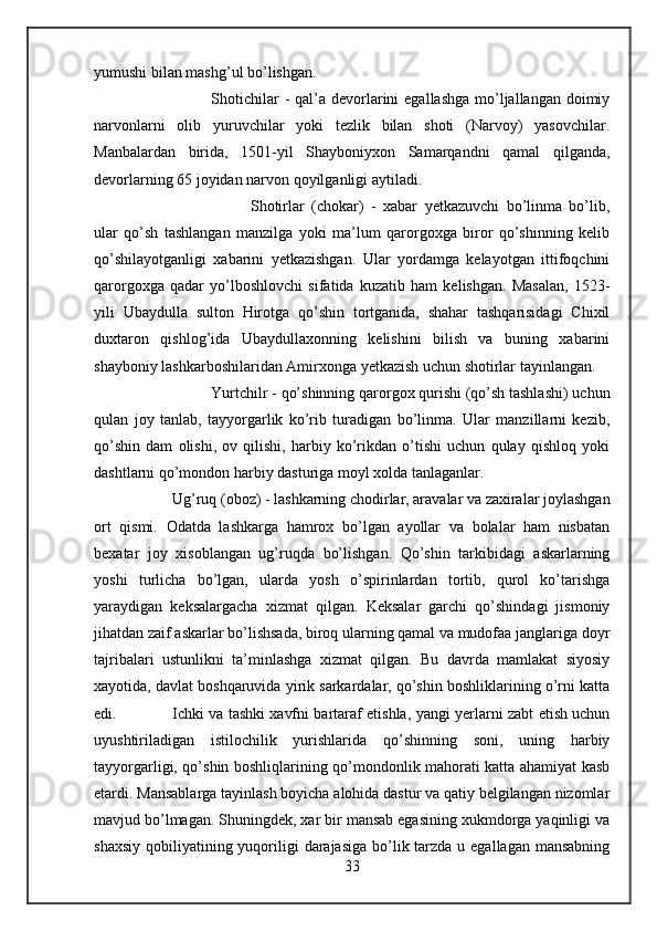 yumushi bilan mashg’ul bo’lishgan. 
Shotichilar  -  qal’a  devorlarini  egallashga  mo’ljallangan  doimiy
narvonlarni   olib   yuruvchilar   yoki   tezlik   bilan   shoti   (Narvoy)   yasovchilar.
Manbalardan   birida,   1501-yil   Shayboniyxon   Samarqandni   qamal   qilganda,
devorlarning 65 joyidan narvon qoyilganligi aytiladi. 
Shotirlar   (chokar)   -   xabar   yetkazuvchi   bo’linma   bo’lib,
ular   qo’sh   tashlangan   manzilga   yoki   ma’lum   qarorgoxga   biror   qo’shinning   kelib
qo’shilayotganligi   xabarini   yetkazishgan.   Ular   yordamga   kelayotgan   ittifoqchini
qarorgoxga   qadar   yo’lboshlovchi   sifatida   kuzatib   ham   kelishgan.   Masalan,   1523-
yili   Ubaydulla   sulton   Hirotga   qo’shin   tortganida,   shahar   tashqarisidagi   Chixil
duxtaron   qishlog’ida   Ubaydullaxonning   kelishini   bilish   va   buning   xabarini
shayboniy lashkarboshilaridan Amirxonga yetkazish uchun shotirlar tayinlangan. 
Yurtchilr - qo’shinning qarorgox qurishi (qo’sh tashlashi) uchun
qulan   joy   tanlab,   tayyorgarlik   ko’rib   turadigan   bo’linma.   Ular   manzillarni   kezib,
qo’shin   dam   olishi,   ov   qilishi,   harbiy   ko’rikdan   o’tishi   uchun   qulay   qishloq   yoki
dashtlarni qo’mondon harbiy dasturiga moyl xolda tanlaganlar. 
Ug’ruq (oboz) - lashkarning chodirlar, aravalar va zaxiralar joylashgan
ort   qismi.   Odatda   lashkarga   hamrox   bo’lgan   ayollar   va   bolalar   ham   nisbatan
bexatar   joy   xisoblangan   ug’ruqda   bo’lishgan.   Qo’shin   tarkibidagi   askarlarning
yoshi   turlicha   bo’lgan,   ularda   yosh   o’spirinlardan   tortib,   qurol   ko’tarishga
yaraydigan   keksalargacha   xizmat   qilgan.   Keksalar   garchi   qo’shindagi   jismoniy
jihatdan zaif askarlar bo’lishsada, biroq ularning qamal va mudofaa janglariga doyr
tajribalari   ustunlikni   ta’minlashga   xizmat   qilgan.   Bu   davrda   mamlakat   siyosiy
xayotida, davlat boshqaruvida yirik sarkardalar, qo’shin boshliklarining o’rni katta
edi.  Ichki va tashki xavfni bartaraf etishla, yangi yerlarni zabt etish uchun
uyushtiriladigan   istilochilik   yurishlarida   qo’shinning   soni,   uning   harbiy
tayyorgarligi, qo’shin boshliqlarining qo’mondonlik mahorati katta ahamiyat kasb
etardi. Mansablarga tayinlash boyicha alohida dastur va qatiy belgilangan nizomlar
mavjud bo’lmagan. Shuningdek, xar bir mansab egasining xukmdorga yaqinligi va
shaxsiy  qobiliyatining yuqoriligi  darajasiga bo’lik tarzda  u egallagan mansabning
33 