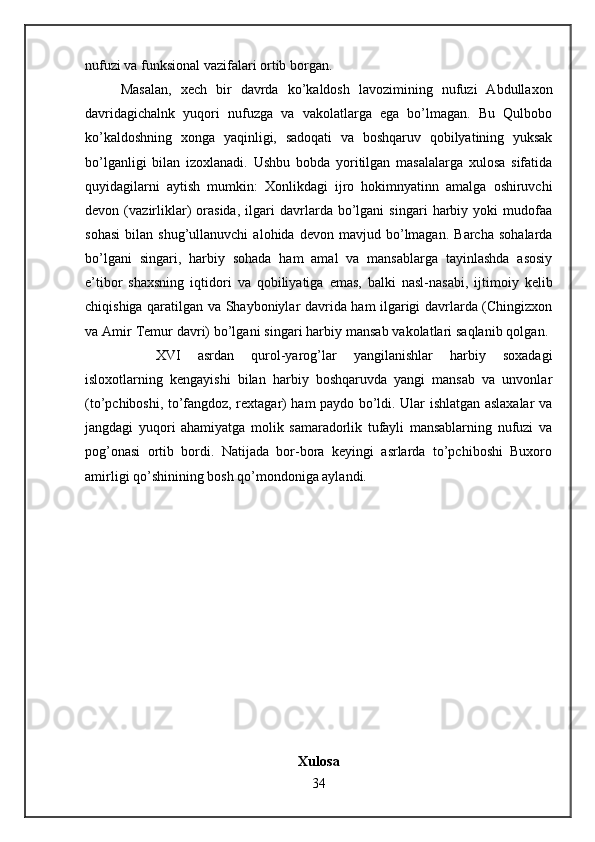 nufuzi va funksional vazifalari ortib borgan. 
Masalan,   xech   bir   davrda   ko’kaldosh   lavozimining   nufuzi   Abdullaxon
davridagichalnk   yuqori   nufuzga   va   vakolatlarga   ega   bo’lmagan.   Bu   Qulbobo
ko’kaldoshning   xonga   yaqinligi,   sadoqati   va   boshqaruv   qobilyatining   yuksak
bo’lganligi   bilan   izoxlanadi.   Ushbu   bobda   yoritilgan   masalalarga   xulosa   sifatida
quyidagilarni   aytish   mumkin:   Xonlikdagi   ijro   hokimnyatinn   amalga   oshiruvchi
devon   (vazirliklar)   orasida,   ilgari   davrlarda   bo’lgani   singari   harbiy   yoki   mudofaa
sohasi   bilan   shug’ullanuvchi   alohida  devon   mavjud  bo’lmagan.   Barcha   sohalarda
bo’lgani   singari,   harbiy   sohada   ham   amal   va   mansablarga   tayinlashda   asosiy
e’tibor   shaxsning   iqtidori   va   qobiliyatiga   emas,   balki   nasl-nasabi,   ijtimoiy   kelib
chiqishiga qaratilgan va Shayboniylar davrida ham ilgarigi davrlarda (Chingizxon
va Amir Temur davri) bo’lgani singari harbiy mansab vakolatlari saqlanib qolgan. 
XVI   asrdan   qurol-yarog’lar   yangilanishlar   harbiy   soxadagi
isloxotlarning   kengayishi   bilan   harbiy   boshqaruvda   yangi   mansab   va   unvonlar
(to’pchiboshi, to’fangdoz, rextagar) ham paydo bo’ldi. Ular ishlatgan aslaxalar va
jangdagi   yuqori   ahamiyatga   molik   samaradorlik   tufayli   mansablarning   nufuzi   va
pog’onasi   ortib   bordi.   Natijada   bor-bora   keyingi   asrlarda   to’pchiboshi   Buxoro
amirligi qo’shinining bosh qo’mondoniga aylandi.
Xulosa
34 