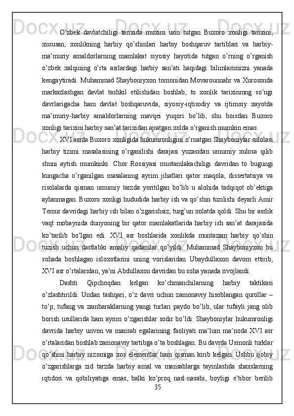 O’zbek   davlatchiligi   tarixida   muxim   urin   tutgan   Buxoro   xonligi   tarixini,
xususan,   xonlikning   harbiy   qo’shinlari   harbiy   boshqaruv   tartiblari   va   harbiy-
ma’muriy   amaldorlarning   mamlakat   siyosiy   hayotida   tutgan   o’rning   o’rganish
o’zbek   xalqining   o’rta   asrlardagi   harbiy   san’ati   haqidagi   bilimlarimizni   yanada
kengaytiradi. Muhammad Shayboniyxon tomonidan Movarounnahr va Xurosonda
markazlashgan   davlat   tashkil   etilishidan   boshlab,   to   xonlik   tarixinmng   so’ngi
davrlarigacha   ham   davlat   boshqaruvida,   siyosiy-iqtisodiy   va   ijtimoiy   xayotda
ma’muriy-harbiy   amaldorlarning   mavqei   yuqori   bo’lib,   shu   boisdan   Buxoro
xonligi tarixini harbiy san’at tarixidan ajratgan xolda o’rganish mumkin emas.
XVI asrda Buxoro xonligida hukumronligini o’rnatgan Shayboniylar sulolasi
harbiy   tizimi   masalasining   o’rganilishi   darajasi   yuzasidan   umumiy   xulosa   qilib
shuni   aytish   mumkinki.   Chor   Rossiyasi   mustamlakachiligi   davridan   to   bugungi
kungacha   o’rganilgan   masalaning   ayrim   jihatlari   qator   maqola,   dissertatsiya   va
risolalarda   qisman   umumiy   tarzda   yoritilgan   bo’lib   u   alohida   tadqiqot   ob’ektiga
aylanmagan. Buxoro xonligi hududida harbiy ish va qo’shin tuzilishi deyarli Amir
Temur davridagi harbiy ish bilan o’zgarishsiz, turg’un xolatda qoldi. Shu bir asrlik
vaqt   mobaynida   dunyoning   bir   qator   mamlakatlarida   harbiy   ish   san’at   darajasida
ko’tarilib   bo’lgan   edi.   XVI   asr   boshlarida   xonlikda   muntazam   harbiy   qo’shin
tuzish   uchun   dastlabki   amaliy   qadamlar   qo’yildi.   Muhammad   Shayboniyxon   bu
sohada   boshlagan   isloxotlarini   uning   vorislaridan   Ubaydullaxon   davom   ettirib,
XVI asr o’rtalaridan, ya’ni Abdullaxon davridan bu soha yanada rivojlandi.
Dashti   Qipchoqdan   kelgan   ko’chmanchilarning   harbiy   taktikasi
o’zlashtirildi.   Undan   tashqari,   o’z   davri   uchun   zamonaviy   hisoblangan   qurollar   –
to’p,   tufang   va   zambaraklarning   yangi   turlari   paydo   bo’lib,   ular   tufayli   jang   olib
borish usullarida ham ayrim o’zgarishlar sodir bo’ldi.   Shayboniylar hukumronligi
davrida   harbiy   unvon   va   mansab   egalarining   faoliyati   ma’lum   ma’noda   XVI   asr
o’rtalaridan boshlab zamonaviy tartibga o’ta boshlagan. Bu davrda Usmonli turklar
qo’shini   harbiy   nizomiga   xos   elementlar   ham   qisman   kirib   kelgan.   Ushbu   ijobiy
o’zgarishlarga   zid   tarzda   harbiy   amal   va   mansablarga   tayinlashda   shaxslarning
iqtidori   va   qobiliyatiga   emas,   balki   ko’proq   nasl-nasabi,   boyligi   e’tibor   berilib
35 