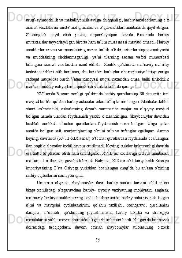 urug’-aymoqchilik va mahalliychilik avjiga chiqqanligi, harbiy amaldorlarning o’z
xizmat vazifalarini suiste’mol qilishlari va o’quvsizliklari manbalarda qayd etilgan.
Shuningdek   qayd   etish   joizki,   o’rganilayotgan   davrda   Buxoroda   harbiy
mutaxasislar tayyorlaydigan birorta ham ta’lim muassasasi mavjud emasdi.   Harbiy
amaldorlar unvon va mansabining meros bo’lib o’tishi, askarlarning xizmat yoshi
va   muddatining   cheklanmaganligi,   ya’ni   ularning   asosan   vafoti   munosabati
bilangina   xizmat   vazifasidan   ozod   etilishi.   Xonlik   qo’shinida   ma’naviy-ma’rifiy
tashviqot   ishlari   olib   borilmas,   shu   boisdan   harbiylar   o’z   majburiyatlariga   yurtga
sadoqat   muqaddas   burch   Vatan   ximoyasi   nuqtai   nazaridan   emas,   balki   tirikchilik
manbai, moddiy extiyojlarini qondirish vositasi sifatida qaraganlar.
XVI   asrda   Buxoro   xonligi   qo’shinida   harbiy   qurollarning   30   dan   ortiq   turi
mavjud bo’lib. qo’shin harbiy aslaxalar bilan to’liq ta’minlangan. Manbalar tahlili
shuni   ko’rsatadiki,   askarlarning   deyarli   xammasida   xanjar   va   o’q-yoy   mavjud
bo’lgan   hamda   ulardan   foydalanish   yaxshi   o’zlashtirilgan.   Shayboniylar   davridan
boshlab   xonlikda   o’tochar   qurollardan   foydalanish   rasm   bo’lgan.   Unga   qadar
amalda   bo’lgan   naft,   manjaniqlarning   o’rnini   to’p   va   tufanglar   egallagan.   Ammo
keyingi davrlarda  (XVIII-XIX  asrlar) o’tochar qurollardan foydalanila boshlangan.
ilan boglik isloxotlar izchil davom ettirilmadi. Keyingi sulolar hukmronligi davrida
esa xatto to’plardan otish ham unutilganki, XVIII asr oxirlariga oid rus manbalari
ma’lumotlari shundan guvohdik beradi. Natijada, XIX asr o’rtalariga kelib Rossiya
imperiyasining   O’rta   Osiyoga   yurishlari   boshlangan   chog’da   bu   an’ana   o’zining
salbiy oqibatlarini namoyon qildi.
Umuman   olganda,   shayboniylar   davri   harbiy   san’ati   tarixini   tahlil   qilish
bizga   xonlikdagi   o’zgaruvchan   harbiy-   siyosiy   vaziyatning   mohiyatini   anglash,
ma’muriy-harbiy amaldorlarning davlat  boshqaruvida, harbiy soha rivojida tutgan
o’rni   va   mavqeini   oydinlashtirish,   qo’shin   tuzilishi,   boshqaruvi,   qurollanish
darajasi,   ta’minoti,   qo’shinning   joylashtirilishi,   harbiy   taktika   va   strategiya
masalalarini yahlit mavzu doirasida o’rganish imkonini berdi. Kelgusida bu mavzu
doirasidagi   tadqiqotlarni   davom   ettirish   shayboniylar   sulolasining   o’zbek
36 