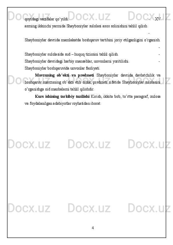 quyidagi vazifalar qo‘yildi:  -   XV
asrning ikkinchi yarmida Shayboniylar sulolasi asos solinishini tahlil qilish
-
Shayboniylar davrida mamlakatda boshqaruv tartibini joriy etilganligini o’rganish.
-
Shayboniylar sulolasida sud – huquq tizimini tahlil qilish.  -
Shayboniylar davridagi harbiy mansablar, unvonlarni yoritilishi. -
Shayboniylar boshqaruvida unvonlar faoliyati. 
Mavzuning   ob’ekti   va   predmeti   Shayboniylar   davrida   davlatchilik   va
boshqaruv mavzuning ob’ekti etib oldik, predmeti sifatida Shayboniylar sulolasini
o’rganishga oid manbalarni tahlil qilishdir.
Kurs ishining tarkibiy tuzilishi   Kirish, ikkita bob, to’rtta paragraf, xulosa
va foydalanilgan adabiyotlar royhatidan iborat.
4 