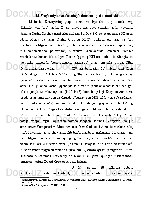 1.1 Shayboniylar sulolasining hukumronligini o’rnatilishi
Ma'lumki,   Sirdaryoning   yuqori   oqimi   va   Tiyanshan   tog'   tizmalarining
Shimoliy   yon   bag'irlaridan   Dnepr   daryosining   quyi   oqimiga   qadar   yoyilgan
dashtlar Dashti Qipchoq nomi bilan atalgan. Bu Dashti Qipchoq atamasini XI asrda
Nosir   Xisrav   qo'llagan.   Dashti   Qipchoq   XI-XV   asrlarga   oid   arab   va   fors
manbalarida tilga olinadi. Dashti Qipchoq aholisi sharq manbalarida - qipchoqlar,
rus   solnomalarida   polovetslar,   Vizantiya   xronikalarida   kumanlar,   venger
manbalarida   kunlar   deb   atalgan.   Dashti   Qipchoq   XIII   asr   boshlarida   Chingizxon
qo'shinlari   tomonidan   bosib   olingach,   tarixda   Jo'ji   ulusi   nomi   bilan   atalgan   Oltin
O'rda davlati barpo etiladi 1
.  XIV   asr   boshlarida   Jo'ji   ulusi,   ya'ni   Oltin
O'rda ikkiga bo'linib ketadi. XIV asrning 60-yillaridan Dashti Qipchoqning sharqiy
qismi   «O'zbeklar   mamlakati»,   aholisi   esa   «o'zbeklar»   deb   atala   boshlangan.   XV
asrning 20-yillarida Dashti Qipchoqda ko'chmanch qabilalar o'rtasida olib borilgan
o'zaro   janglarda   Abulxayrxon   (1412-1468)   boshchiligidagi   Shayboniyiar   nomi
ostida urug' tarix maydoniga chiqadi. Abulxayrxon 1428-yilda xon etib saylanadi
va   qirq   yil   (1428-1468)   hukmronlik   qildi.   U   Sirdaryoning   quyi   oqimida   Sig'noq,
Oqqo'rgon, Arko'k, O'zgan kabi shaharlarni egallab oldi va bu hududlardan doimo
Movarounnahrga   tahdid   solib   turdi.   Abulxayrxon   vafot   etgach   l468-y   o'rniga
taxtga   o'tirgan   o'g'ii   Haydarxon   davrida   Iboqxon,   Jonibek,   Gerayxon,   mang'it
amirlaridan Yomqurchi va Muso Mirzolar Oltin O'rda xoni Ahmadxon bilan ittifoq
tuzib Haydarxonga qarshi kurash olib borib, g'alabaga erishganiar, Haydarxon esa
qat! etilgan. Shunda shoh Budoqning o'g'illari Shayboniyxon va Mahmud Sultonni
yaqin   kishilari   Ashtarxon   xoni   Qosimning   saroyiga   olib   borib   yashirganlar 2
.
Bundan xabar topgan suitonlar o'z qurollarini Qosimga qarshi qaratganlar. Ammo
shahzoda   Muhammad   Shayboniy   o'z   ukasi   bilan   qamai   qilingan   Ashtarxondan
omoneson chiqib Dashti Qipchoqqa yetib kelgan. 
U   XV   asrning   80-   yillarida   bobosi
Abulxayrxon   birlashtirgan   Dashti   Qipchoq   yerIarini   birlashtirish   va   hokimiyatni
1
 Shamsutdinov.R, Karimov.Sh, Ubaydullayev. O’. Vatan tarixi (XVI-XIX asr boshlari). Ikkinchi kitob.: - T. Sharq, 
2010. -B.12.
2
  Аҳмедов . Б.  –  Ўзбек   улуси . -  Т . 1992. -B.67.
5 