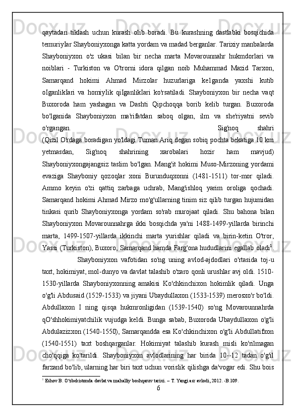 qaytadan   tiklash   uchun   kurash   olib   boradi.   Bu   kurashning   dastlabki   bosqichida
temuriyIar Shayboniyxonga katta yordam va madad berganlar. Tarixiy manbalarda
Shayboniyxon   o'z   ukasi   bilan   bir   necha   marta   Movarounnahr   hukmdorlari   va
noiblari   -   Turkiston   va   O'trorni   idora   qilgan   noib   Muhammad   Mazid   Tarxon,
Samarqand   hokimi   Ahmad   Mirzolar   huzurlariga   ke1ganda   yaxshi   kutib
oIganlikIari   va   homiyIik   qiIganlikIari   ko'rsatiladi.   Shayboniyxon   bir   necha   vaqt
Buxoroda   ham   yashagan   va   Dashti   Qipchoqqa   borib   kelib   turgan.   Buxoroda
bo'lganida   Shayboniyxon   ma'rifatdan   saboq   olgan,   ilm   va   she'riyatni   sevib
o'rgangan.  Sig'noq   shahri
(Qizil O'rdaga boradigan yo'ldagi Tuman Ariq degan sobiq pochta bekatiga 10 km
yetmasdan,   Sig'noq   shahrining   xarobalari   hozir   ham   mavjud)
Shayboniyxongajangsiz   taslim   bo'lgan.   Mang'it   hokimi   Muso-Mirzoning   yordami
evaziga   Shayboniy   qozoqlar   xoni   Burunduqxonni   (1481-1511)   tor-mor   qiladi.
Ammo   keyin   o'zi   qattiq   zarbaga   uchrab,   Mang'ishloq   yarim   oroliga   qochadi.
Samarqand hokimi Ahmad Mirzo mo'g'ullarning tinim siz qilib turgan hujumidan
tinkasi   qurib   Shayboniyxonga   yordam   so'rab   murojaat   qiladi.   Shu   bahona   bilan
Shayboniyxon   Movarounnahrga   ikki   bosqichda   ya'ni   1488-1499-yillarda   birinchi
marta,   1499-1507-yillarda   ikkinchi   marta   yurishlar   qiladi   va   birin-ketin   O'tror,
Yassi (Turkiston), Buxoro, Samarqand hamda Farg'ona hududlarini egallab oladi 1
.
Shayboniyxon   vafotidan   so'ng   uning   avlod-ajdodlari   o'rtasida   toj-u
taxt, hokimiyat, mol-dunyo va davlat talashib o'zaro qonli urushlar avj oldi. 1510-
1530-yillarda   Shayboniyxonning   amakisi   Ko'chkinchixon   hokimlik   qiladi.   Unga
o'g'li Abdusaid (1529-1533) va jiyani Ubaydullaxon (1533-1539) merosxo'r bo'ldi.
Abdullaxon   I   ning   qisqa   hukmronligidan   (1539-1540)   so'ng   Movarounnahrda
qO'shhokimiyatchilik   vujudga   keldi.   Bunga   sabab,   Buxoroda   Ubaydullaxon   o'g'li
Abdulazizxon (1540-1550), Samarqandda esa Ko'chkinchixon o'g'li Abdullatifxon
(1540-1551)   taxt   boshqarganlar.   Hokimiyat   talashib   kurash   misli   ko'rilmagan
cho'qqiga   ko'tarildi.   Shayboniyxon   avlodlarining   har   birida   10--12   tadan   o'g'il
farzand bo'lib, ularning har biri taxt uchun vorislik qilishga da'vogar edi. Shu bois
1
 Eshov B. O‘zbekistonda davlat va mahalliy boshqaruv tarixi. – T. Yangi asr avlodi, 2012. -B.109.
6 