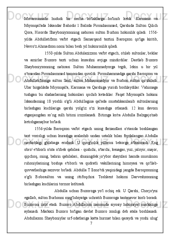 Movarounnahr   hududi   bir   necha   bo'laklarga   bo'linib   ketdi.   Karmana   va
Miyonqal'ada   Iskandar   Bahodir   l   Balxda   Pirmuhammad,   Qarshida   Sulton   Qilich
Qora,   Hisorda   Shayboniyxonning   nabirasi   sulton   Burhon   hokimlik   qiladi.   1556-
yilda   Abdullatifxon   vafot   etgach   Samarqand   taxtini   Baroqxon   qo'lga   kiritib,
Navro'z Ahmadxon nomi bilan besh yil hukmronlik qiladi. 
1550-yilda Sulton Abdulazizxon vafot etgach, o'nlab sultonlar, beklar
va   amirlar   Buxoro   taxti   uchun   kurashni   avjiga   mindirdilar.   Dastlab   Buxoro
Shayboniyxonning   nabirasi   Sulton   Muhammadyorga   tegdi,   lekin   u   bir   yil
o'tmasdan Pirmuhammad tomonidan quvildi. Pirmuhammadga qarshi Baroqxon va
Abdullatifxonga   sulton   Said,   sulton   Muhammadyor   va   Burhon   sulton   qo'shiladi.
Ular birgalikda Miyonqal'a,  Karmana va Qarshiga yurish boshlaydilar. Vahimaga
tushgan   bu   shaharlarning   hokimlari   qochib   ketadilar.   Faqat   Miyonqal'a   hokimi
Iskandaming   18   yoshli   o'g'li   AbdulIagina   qal'ada   mustahkamlanib   sultonlarning
birlashgan   kuchlariga   qarshi   yolg'iz   o'zi   kurashga   otlanadi.   12   kun   davom
etganjangdan   so’ng   sulh   bitimi   irnzolanadi.   Bitimga   ko'ra   Abdulla   Balxgajo'nab
ketishgamajbur bo'ladi. 
1556-yilda   Baroqxon   vafot   etgach   uning   farzandlari   o'rtasida   boshlangan
taxt   vorisligi   uchun   kurashga   aralashib   undan   ustalik   bilan   foydalangan   Abdulla
navbatdagi   g'alabaga   erishadi.   U   quvg'inlik   yillarini   bekorga   o'tkazmadi.   Eng
obro'-e'tiborli o'nta o'zbek qabilasi - qushchi, o'tarchi, kenagas, yuz, jaloyir, major,
qipchoq,   ming,   bahrin   qabilalari,   shuningdek   jo'ybor   shayxlari   hamda   musulmon
ruhoniylarining   boshqa   e'tiborli   va   qudratli   vakillarining   himoyasi   va   qo'llab-
quvvatlashiga sazovor bo'ladi. Abdulla T Ilono'tdi yaqinidagi jangda Baroqxonning
o'g'li   Bobosulton   va   uning   ittifoqchisi   Toshkent   hokimi   Darveshxonning
birlashgan kuchlarini tormor keltiradi. 
Abdulla   uchun   Buxoroga   yo'l   ochiq   edi.   U   Qarshi,   Chorjo'yni
egallab, sulton Burhonni mag'lubiyatga uchratib Buxoroga tantanavor kirib boradi.
Buxoroni   zabt   etadi.   Buxoro   Abdullaxon   zamonida   siyosiy   hokimiyat   markaziga
aylanadi.   Markazi   Buxoro   bo'lgan   davlat   Buxoro   xonligi   deb   atala   boshlanadi.
Abdullaxon Shayboniylar urf-odatlariga katta hurmat bilan qaraydi va yoshi ulug'
7 