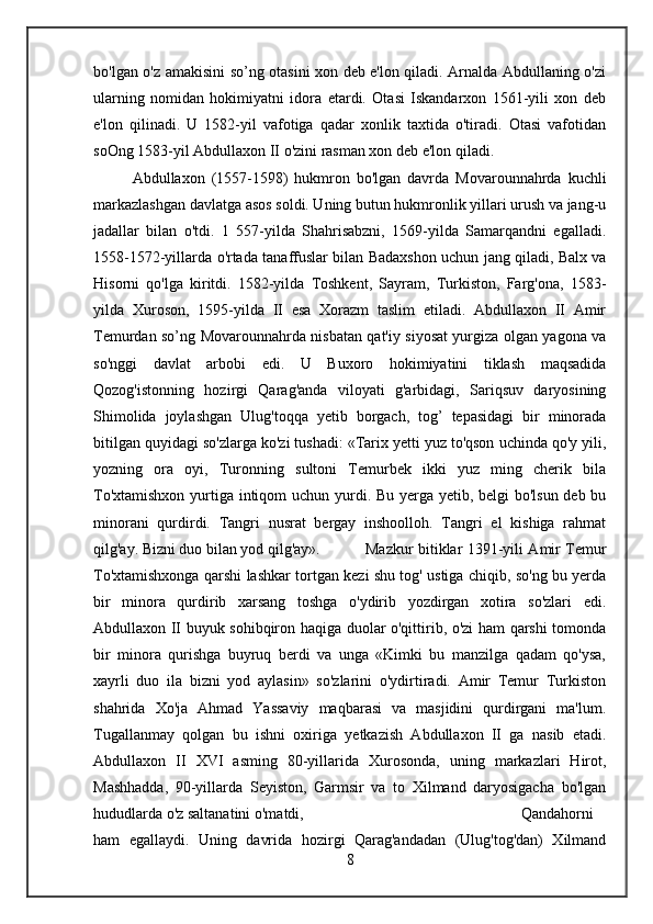 bo'lgan o'z amakisini so’ng otasini xon deb e'lon qiladi. Arnalda Abdullaning o'zi
ularning   nomidan   hokimiyatni   idora   etardi.   Otasi   Iskandarxon   1561-yili   xon   deb
e'lon   qilinadi.   U   1582-yil   vafotiga   qadar   xonlik   taxtida   o'tiradi.   Otasi   vafotidan
soOng 1583-yil Abdullaxon II o'zini rasman xon deb e'lon qiladi. 
Abdullaxon   (1557-1598)   hukmron   bo'lgan   davrda   Movarounnahrda   kuchli
markazlashgan davlatga asos soldi. Uning butun hukmronlik yillari urush va jang-u
jadallar   bilan   o'tdi.   1   557-yilda   Shahrisabzni,   1569-yilda   Samarqandni   egalladi.
1558-1572-yillarda o'rtada tanaffuslar bilan Badaxshon uchun jang qiladi, Balx va
Hisorni   qo'lga   kiritdi.   1582-yilda   Toshkent,   Sayram,   Turkiston,   Farg'ona,   1583-
yilda   Xuroson,   1595-yilda   II   esa   Xorazm   taslim   etiladi.   Abdullaxon   II   Amir
Temurdan so’ng Movarounnahrda nisbatan qat'iy siyosat yurgiza olgan yagona va
so'nggi   davlat   arbobi   edi.   U   Buxoro   hokimiyatini   tiklash   maqsadida
Qozog'istonning   hozirgi   Qarag'anda   viloyati   g'arbidagi,   Sariqsuv   daryosining
Shimolida   joylashgan   Ulug'toqqa   yetib   borgach,   tog’   tepasidagi   bir   minorada
bitilgan quyidagi so'zlarga ko'zi tushadi: «Tarix yetti yuz to'qson uchinda qo'y yili,
yozning   ora   oyi,   Turonning   sultoni   Temurbek   ikki   yuz   ming   cherik   bila
To'xtamishxon yurtiga intiqom  uchun yurdi. Bu yerga yetib, belgi  bo'lsun deb bu
minorani   qurdirdi.   Tangri   nusrat   bergay   inshoolloh.   Tangri   el   kishiga   rahmat
qilg'ay. Bizni duo bilan yod qilg'ay».  Mazkur bitiklar 1391-yili Amir Temur
To'xtamishxonga qarshi lashkar tortgan kezi shu tog' ustiga chiqib, so'ng bu yerda
bir   minora   qurdirib   xarsang   toshga   o'ydirib   yozdirgan   xotira   so'zlari   edi.
Abdullaxon II buyuk sohibqiron haqiga duolar o'qittirib, o'zi ham qarshi tomonda
bir   minora   qurishga   buyruq   berdi   va   unga   «Kimki   bu   manzilga   qadam   qo'ysa,
xayrli   duo   ila   bizni   yod   aylasin»   so'zlarini   o'ydirtiradi.   Amir   Temur   Turkiston
shahrida   Xo'ja   Ahmad   Yassaviy   maqbarasi   va   masjidini   qurdirgani   ma'lum.
Tugallanmay   qolgan   bu   ishni   oxiriga   yetkazish   Abdullaxon   II   ga   nasib   etadi.
Abdullaxon   II   XVI   asming   80-yillarida   Xurosonda,   uning   markazlari   Hirot,
Mashhadda,   90-yillarda   Seyiston,   Garmsir   va   to   Xilmand   daryosigacha   bo'lgan
hududlarda o'z saltanatini o'matdi,  Qandahorni
ham   egallaydi.   Uning   davrida   hozirgi   Qarag'andadan   (Ulug'tog'dan)   Xilmand
8 