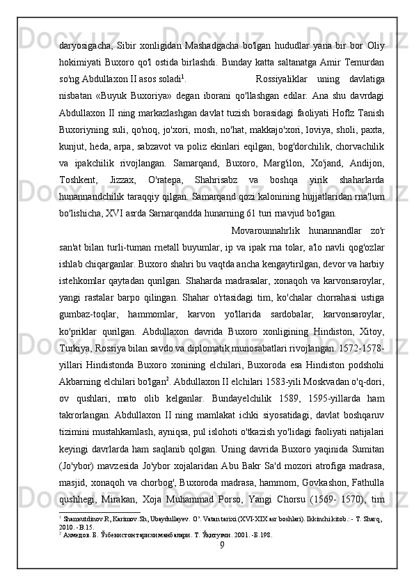 daryosigacha,   Sibir   xonligidan   Mashadgacha   bo'lgan   hududlar   yana   bir   bor   Oliy
hokimiyati  Buxoro  qo'l  ostida  birlashdi.  Bunday  katta saltanatga   Amir   Temurdan
so'ng Abdullaxon II asos soladi 1
.  Rossiyaliklar   uning   davlatiga
nisbatan   «Buyuk   Buxoriya»   degan   iborani   qo'llashgan   edilar.   Ana   shu   davrdagi
Abdullaxon II ning markazlashgan davlat tuzish borasidagi faoliyati Hoflz Tanish
Buxoriyning suli, qo'noq, jo'xori, mosh, no'hat, makkajo'xori, loviya, sholi, paxta,
kunjut,  heda,   arpa,  sabzavot   va  poliz   ekinlari   eqilgan,   bog'dorchilik,  chorvachilik
va   ipakchilik   rivojlangan.   Samarqand,   Buxoro,   Marg'ilon,   Xo'jand,   Andijon,
Toshkent,   Jizzax,   O'ratepa,   Shahrisabz   va   boshqa   yirik   shaharlarda
hunannandchilik taraqqiy qilgan. Samarqand qozi kalonining hujjatlaridan rna'lum
bo'lishicha, XVI asrda Sarnarqandda hunarning 61 turi rnavjud bo'lgan. 
Movarounnahrlik   hunannandlar   zo'r
san'at  bilan turli-tuman rnetall buyumlar, ip va ipak rna tolar, a'lo navli  qog'ozlar
ishlab chiqarganlar. Buxoro shahri bu vaqtda ancha kengaytirilgan, devor va harbiy
istehkomlar   qaytadan  qurilgan.  Shaharda  madrasalar,   xonaqoh  va  karvonsaroylar,
yangi   rastalar   barpo   qilingan.   Shahar   o'rtasidagi   tim,   ko'chalar   chorrahasi   ustiga
gumbaz-toqlar,   hammomlar,   karvon   yo'llarida   sardobalar,   karvonsaroylar,
ko'priklar   qurilgan.   Abdullaxon   davrida   Buxoro   xonligining   Hindiston,   Xitoy,
Turkiya, Rossiya bilan savdo va diplomatik munosabatlari rivojlangan. 1572-1578-
yillari   Hindistonda   Buxoro   xonining   elchilari,   Buxoroda   esa   Hindiston   podshohi
Akbarning elchilari bo'lgan 2
. Abdullaxon II elchilari 1583-yili Moskvadan o'q-dori,
ov   qushlari,   mato   olib   kelganlar.   Bundayelchilik   1589,   1595-yillarda   ham
takrorlangan.   Abdullaxon   II   ning   mamlakat   ichki   siyosatidagi,   davlat   boshqaruv
tizimini mustahkamlash, ayniqsa, pul islohoti o'tkazish yo'lidagi faoliyati natijalari
keyingi   davrlarda   ham   saqlanib   qolgan.   Uning   davrida   Buxoro   yaqinida   Sumitan
(Jo'ybor)   mavzesida   Jo'ybor   xojalaridan   Abu   Bakr   Sa'd   mozori   atrofiga   madrasa,
masjid, xonaqoh va chorbog', Buxoroda madrasa,  hammom, Govkashon, Fathulla
qushhegi,   Mirakan,   Xoja   Muhammad   Porso,   Yangi   Chorsu   (1569-   1570),   tim
1
 Shamsutdinov.R, Karimov.Sh, Ubaydullayev. O’. Vatan tarixi (XVI-XIX asr boshlari). Ikkinchi kitob.: - T. Sharq, 
2010. -B.15.
2
 Ахмедов.  Б.  Ўзбекистон тарихи манбалари.  Т. Ўқитувчи .  2001.  -Б. 198 .
9 