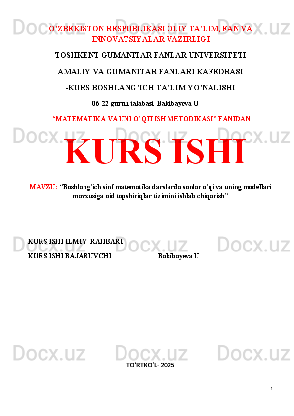 O’ZBEKISTON RESPUBLIKASI OLIY TA’LIM, FAN VA
INNOVATSIYALAR VAZIRLIGI
TOSHKENT GUMANITAR FANLAR UNIVERSITETI 
AMALIY VA GUMANITAR FANLARI KAFEDRASI 
-KURS BOSHLANG’ICH TA’LIM YO’NALISHI
 06-22-guruh talabasi   Bakibayeva U              
  “MATEMATIKA VA UNI O’QITISH METODIKASI” FANIDAN
  KURS ISHI 
MAVZU:  “Boshlang'ich sinf matematika darslarda sonlar o'qi va uning modellari
mavzusiga oid topshiriqlar tizimini ishlab chiqarish”
 
 
KURS ISHI ILMIY    RAHBARI                   
KURS ISHI BAJARUVCHI                           Bakibayeva U              
 
 
TO‘RTKO‘L- 2025
1 