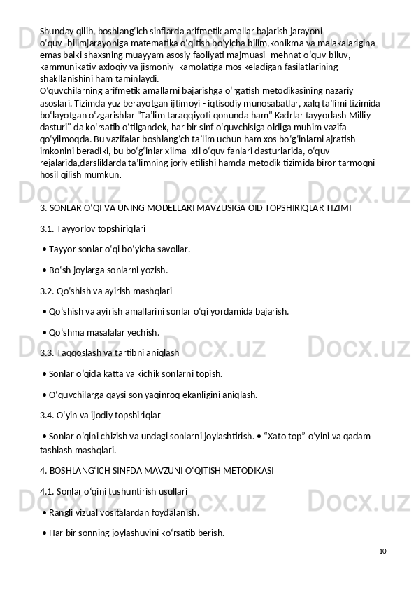 Shunday qilib, boshlang‘ich sinflarda arifmetik amallar bajarish jarayoni 
o‘quv-   bilimjarayoniga matematika o‘qitish bo‘yicha bilim,konikma va malakalarigina 
emas balki shaxsning muayyam asosiy faoliyati majmuasi- mehnat o‘quv-biluv, 
kammunikativ-axloqiy va jismoniy- kamolatiga mos keladigan fasilatlarining 
shakllanishini ham taminlaydi.
O‘quvchilarning arifmetik amallarni bajarishga o‘rgatish metodikasining nazariy 
asoslari. Tizimda yuz berayotgan ijtimoyi - iqtisodiy munosabatlar, xalq ta’limi tizimida 
bo‘layotgan o‘zgarishlar "Ta’lim taraqqiyoti qonunda ham" Kadrlar tayyorlash Milliy 
dasturi" da ko‘rsatib o‘tilgandek, har bir sinf o‘quvchisiga oldiga muhim vazifa 
qo‘yilmoqda. Bu vazifalar boshlang‘ch ta’lim uchun ham xos bo‘g‘inlarni ajratish 
imkonini beradiki, bu bo‘g‘inlar xilma -xil o‘quv fanlari dasturlarida, o‘quv 
rejalarida,darsliklarda ta’limning joriy etilishi hamda metodik tizimida biror tarmoqni 
hosil qilish mumkun .
3. SONLAR O‘QI VA UNING MODELLARI MAVZUSIGA OID TOPSHIRIQLAR TIZIMI
3.1. Tayyorlov topshiriqlari
 • Tayyor sonlar o‘qi bo‘yicha savollar.
 • Bo‘sh joylarga sonlarni yozish.
3.2. Qo‘shish va ayirish mashqlari
 • Qo‘shish va ayirish amallarini sonlar o‘qi yordamida bajarish.
 • Qo‘shma masalalar yechish.
3.3. Taqqoslash va tartibni aniqlash
 • Sonlar o‘qida katta va kichik sonlarni topish.
 • O‘quvchilarga qaysi son yaqinroq ekanligini aniqlash.
3.4. O‘yin va ijodiy topshiriqlar
 • Sonlar o‘qini chizish va undagi sonlarni joylashtirish.   • “Xato top” o‘yini va qadam 
tashlash mashqlari.
4. BOSHLANG‘ICH SINFDA MAVZUNI O‘QITISH METODIKASI
4.1. Sonlar o‘qini tushuntirish usullari
 • Rangli vizual vositalardan foydalanish.
 • Har bir sonning joylashuvini ko‘rsatib berish.
10 