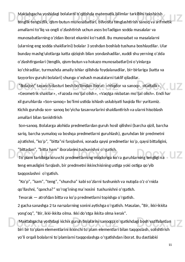 Maktabgacha yoshidagi bolalarni o‘qitishda matematik bilimlar tarkibini tekshirish 
tenglik-tengsizlik, qism-butun munosabatlari, bilvosita tenglashtirish sanoq va arifmetik
amallarni to‘liq va ongli o‘zlashtirish uchun asos bo‘ladigan sodda masalalar va 
munosabatlarning o‘zidan iborat ekanini ko‘rsatdi. Bu munosabat va masalalarni 
(ularning eng sodda shakllarini) bolalar 3 yoshdan boshlab tushuna boshlaydilar. Ular 
bunday mashg‘ulotlarga katta qiziqish bilan yondashadilar, xuddi shu yerning o‘zida 
o‘zlashtirganlari (tenglik, qism-butun va hokazo munosabatlari)ni o‘yinlarga 
ko‘chiradilar, turmushda amaliy ishlar qilishda foydalanadilar, bir-birlariga (katta va 
tayyorlov guruhi bolalari) shunga o‘xshash masalalarni taklif qiladilar.
  “Bolajon” tayanch dasturi besh bo‘limdan iborat: «Miqdor va sanoq», «Kattalik», 
«Geometrik shakllar», «Fazoda mo‘ljal olish», «Vaqtga nisbatan mo‘ljal olish». Endi har 
xil guruhlarda «Son-sanoq» bo‘limi ustida ishlash uslubiyati haqida fikr yuritamiz.
Kichik guruhda son- sanoq bo‘yicha tasavvurlarini shakllantirish va ularni hisoblash 
amallari bilan tanishtirish
  Son-sanoq.   Bolalarga alohida predmetlardan guruh hosil qilishni (barcha qizil, barcha 
sariq, barcha yumaloq va boshqa predmetlarni guruhlash), guruhdan bir predmetni 
ajratishni, “ko‘p”, “bitta”ni farqlashni, xonada qaysi predmetlar ko‘p, qaysi bittaligini, 
“bittadan”, “bitta ham” iboralarini tushunishni o‘rgatish.
  To‘plam tarkibiga kiruvchi predmetlarning miqdoriga ko‘ra guruhlarning tengligi va 
teng emasligini farqlash, bir predmetni ikkinchisining ustiga yoki ostiga qo‘yib 
taqqoslashni    o‘rgatish.   
  “Ko‘p”, “kam”, “teng”, “shuncha” kabi so‘zlarni tushunish va nutqda o‘z o‘rnida 
qo‘llashni, “qancha?” so‘rog‘ining ma’nosini    tushunishni o‘rgatish.
  Tevarak — atrofdan bitta va ko‘p predmetlarni topishga o‘rgatish.
2 gacha sanashga 2 ta narsalarning sonini aytishga o‘rgatish. Masalan, “Bir, ikki-ikkita 
yong‘oq”, “Bir, ikki-ikkita olma. Ikki do‘stga ikkita olma kerak”.
  Maktabgacha yoshdagi kichik guruh bolalarini sanoqqa o‘rgatishdagi bosh vazifalardan
biri bir to‘plam elementlarini ikkinchi to‘plam elementlari bilan taqqoslash, solishtirish 
yo‘li orqali bolalarni to‘plamlarni taqqoslashga o‘rgatishdan iborat. Bu dastlabki 
11 