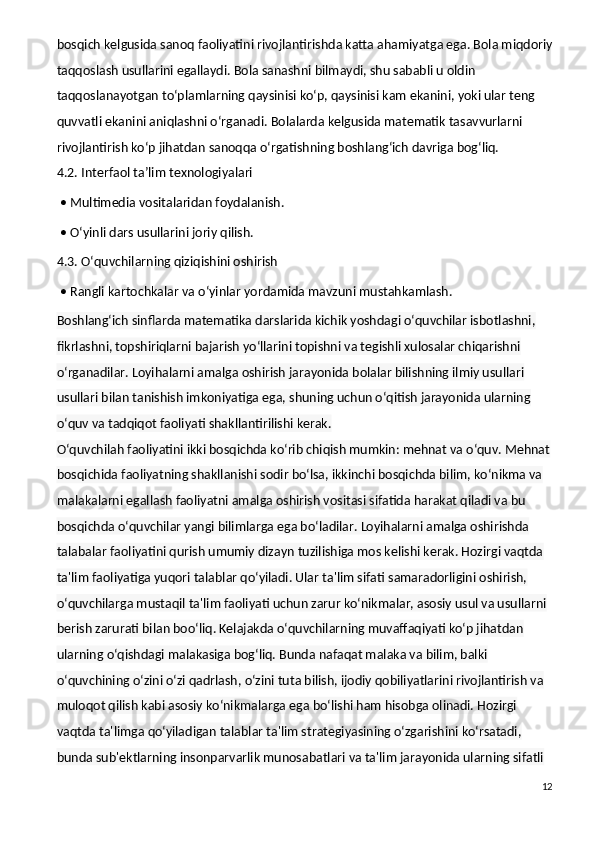 bosqich kelgusida sanoq faoliyatini rivojlantirishda katta ahamiyatga ega. Bola miqdoriy
taqqoslash usullarini egallaydi. Bola sanashni bilmaydi, shu sababli u oldin 
taqqoslanayotgan to‘plamlarning qaysinisi ko‘p, qaysinisi kam ekanini, yoki ular teng 
quvvatli ekanini aniqlashni o‘rganadi. Bolalarda kelgusida matematik tasavvurlarni 
rivojlantirish ko‘p jihatdan sanoqqa o‘rgatishning boshlang‘ich davriga bog‘liq.
4.2. Interfaol ta’lim texnologiyalari
 • Multimedia vositalaridan foydalanish.
 • O‘yinli dars usullarini joriy qilish.
4.3. O‘quvchilarning qiziqishini oshirish
 • Rangli kartochkalar va o‘yinlar yordamida mavzuni mustahkamlash.
Boshlang‘ich sinflarda matematika darslarida kichik yoshdagi o‘quvchilar isbotlashni, 
fikrlashni, topshiriqlarni bajarish yo‘llarini topishni va tegishli xulosalar chiqarishni 
o‘rganadilar. Loyihalarni amalga oshirish jarayonida bolalar bilishning ilmiy usullari 
usullari bilan tanishish imkoniyatiga ega, shuning uchun o‘qitish jarayonida ularning 
o‘quv va tadqiqot faoliyati shakllantirilishi kerak.
O‘quvchilah faoliyatini ikki bosqichda ko‘rib chiqish mumkin: mehnat va o‘quv. Mehnat
bosqichida faoliyatning shakllanishi sodir bo‘lsa, ikkinchi bosqichda bilim, ko‘nikma va 
malakalarni egallash faoliyatni amalga oshirish vositasi sifatida harakat qiladi va bu 
bosqichda o‘quvchilar yangi bilimlarga ega bo‘ladilar. Loyihalarni amalga oshirishda 
talabalar faoliyatini qurish umumiy dizayn tuzilishiga mos kelishi kerak. Hozirgi vaqtda 
ta'lim faoliyatiga yuqori talablar qo‘yiladi. Ular ta'lim sifati samaradorligini oshirish, 
o‘quvchilarga mustaqil ta'lim faoliyati uchun zarur ko‘nikmalar, asosiy usul va usullarni 
berish zarurati bilan boo‘liq. Kelajakda o‘quvchilarning muvaffaqiyati ko‘p jihatdan 
ularning o‘qishdagi malakasiga bog‘liq. Bunda nafaqat malaka va bilim, balki 
o‘quvchining o‘zini o‘zi qadrlash, o‘zini tuta bilish, ijodiy qobiliyatlarini rivojlantirish va 
muloqot qilish kabi asosiy ko‘nikmalarga ega bo‘lishi ham hisobga olinadi. Hozirgi 
vaqtda ta'limga qo‘yiladigan talablar ta'lim strategiyasining o‘zgarishini ko‘rsatadi, 
bunda sub'ektlarning insonparvarlik munosabatlari va ta'lim jarayonida ularning sifatli 
12 