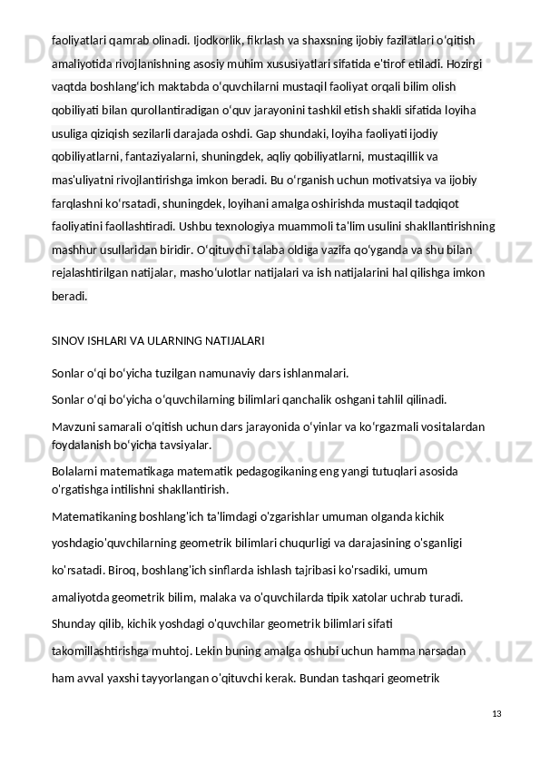 faoliyatlari qamrab olinadi. Ijodkorlik, fikrlash va shaxsning ijobiy fazilatlari o‘qitish 
amaliyotida rivojlanishning asosiy muhim xususiyatlari sifatida e'tirof etiladi. Hozirgi 
vaqtda boshlang‘ich maktabda o‘quvchilarni mustaqil faoliyat orqali bilim olish 
qobiliyati bilan qurollantiradigan o‘quv jarayonini tashkil etish shakli sifatida loyiha 
usuliga qiziqish sezilarli darajada oshdi. Gap shundaki, loyiha faoliyati ijodiy 
qobiliyatlarni, fantaziyalarni, shuningdek, aqliy qobiliyatlarni, mustaqillik va 
mas'uliyatni rivojlantirishga imkon beradi. Bu o‘rganish uchun motivatsiya va ijobiy 
farqlashni ko‘rsatadi, shuningdek, loyihani amalga oshirishda mustaqil tadqiqot 
faoliyatini faollashtiradi. Ushbu texnologiya muammoli ta'lim usulini shakllantirishning 
mashhur usullaridan biridir. O‘qituvchi talaba oldiga vazifa qo‘yganda va shu bilan 
rejalashtirilgan natijalar, masho‘ulotlar natijalari va ish natijalarini hal qilishga imkon 
beradi.
SINOV ISHLARI VA ULARNING NATIJALARI
Sonlar o‘qi bo‘yicha tuzilgan namunaviy dars ishlanmalari.
Sonlar o‘qi bo‘yicha o‘quvchilarning bilimlari qanchalik oshgani tahlil qilinadi.
Mavzuni samarali o‘qitish uchun dars jarayonida o‘yinlar va ko‘rgazmali vositalardan 
foydalanish bo‘yicha tavsiyalar.
Bolalarni matematikaga matematik pedagogikaning eng yangi tutuqlari asosida 
o'rgatishga intilishni shakllantirish.
Matematikaning boshlang'ich ta'limdagi o'zgarishlar umuman olganda kichik
yoshdagio'quvchilarning geometrik bilimlari chuqurligi va darajasining o'sganligi
ko'rsatadi. Biroq, boshlang'ich sinflarda ishlash tajribasi ko'rsadiki, umum
amaliyotda geometrik bilim, malaka va o'quvchilarda tipik xatolar uchrab turadi.
Shunday qilib, kichik yoshdagi o'quvchilar geometrik bilimlari sifati
takomillashtirishga muhtoj. Lekin buning amalga oshubi uchun hamma narsadan
ham avval yaxshi tayyorlangan o'qituvchi kerak. Bundan tashqari geometrik
13 