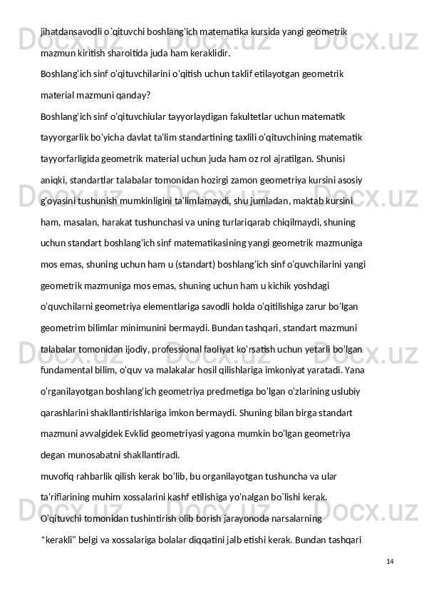 jihatdansavodli o`qituvchi boshlang'ich matematika kursida yangi geometrik
mazmun kiritish sharoitida juda ham keraklidir.
Boshlang'ich sinf o'qituvchilarini o'qitish uchun taklif etilayotgan geometrik
material mazmuni qanday?
Boshlang'ich sinf o'qituvchiular tayyorlaydigan fakultetlar uchun matematik
tayyorgarlik bo'yicha davlat ta'lim standartining taxlili o'qituvchining matematik
tayyorfarligida geometrik material uchun juda ham oz rol ajratilgan. Shunisi
aniqki, standartlar talabalar tomonidan hozirgi zamon geometriya kursini asosiy
g'oyasini tushunish mumkinligini ta'limlamaydi, shu jumladan, maktab kursini
ham, masalan, harakat tushunchasi va uning turlariqarab chiqilmaydi, shuning
uchun standart boshlang'ich sinf matematikasining yangi geometrik mazmuniga
mos emas, shuning uchun ham u (standart) boshlang'ich sinf o'quvchilarini yangi
geometrik mazmuniga mos emas, shuning uchun ham u kichik yoshdagi
o'quvchilarni geometriya elementlariga savodli holda o'qitilishiga zarur bo'lgan
geometrim bilimlar minimunini bermaydi. Bundan tashqari, standart mazmuni
talabalar tomonidan ijodiy, professional faoliyat ko'rsatish uchun yetarli bo'lgan
fundamental bilim, o'quv va malakalar hosil qilishlariga imkoniyat yaratadi. Yana
o'rganilayotgan boshlang'ich geometriya predmetiga bo'lgan o'zlarining uslubiy
qarashlarini shakllantirishlariga imkon bermaydi. Shuning bilan birga standart
mazmuni avvalgidek Evklid geometriyasi yagona mumkin bo'lgan geometriya
degan munosabatni shakllantiradi.
muvofiq rahbarlik qilish kerak bo'lib, bu organilayotgan tushuncha va ular
ta'riflarining muhim xossalarini kashf etilishiga yo'nalgan bo`lishi kerak.
O'qituvchi tomonidan tushintirish olib borish jarayonoda narsalarning
*kerakli" belgi va xossalariga bolalar diqqatini jalb etishi kerak. Bundan tashqari
14 