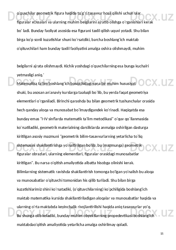 o'quvchilar geometrik figura haqida to'g'ri tasavvur hosil qilishi uchun ular
figuralar xOssalari va ularning muhim belgilarini ajratib olishga o'rganishlari kerak
bo' ladi. Bunday faoliyat asosida esa figurani taxlil qilish uquvi yotadi. Shu bilan
birga ko'p sonli kuzatishlar shuni ko'rsatdiki, barcha boshlang'ich maktab
o'qituvchilari ham bunday taxlil faoliyatini amalga oshira olishmaydi, muhim
belgilarni ajrata olishmaydi. Kichik yoshdagi o'quvchilarning esa bunga kuchalri
yetmasligi aniq.'
Matematika ta'lim boshlang'ich bosqichidagi yana bir muhim hususiyat
shuki, bu asosan an'anaviy kurslarga taaluqli bo`lib, bu yerda faqat geometriya
elementlari o'rganiladi. Birinchi qarashda bu bilan geometrik tushunchalar orasida
hech qanday aloqa va munosabat bo`lmaydigandek ko'rinadi. Haqiqatda esa
bunday emas "I-IV sinflarda matematik ta'lim metodikasi" o'quv qo`llanmasida
ko'rsatiladiki, geometrik materialning darsliklarda anmalga oshirilgan dasturga
kiritilgan asosiy mazmuni "geometrik bilim-tasavvurlarning yetarlicha to`liq
sistemasini shakllantirishga yo'naltirilgan bo'lib, bu (mazmunga) geometrik
figuralar obrazlari, ularning elementlari, figuralar orasidagi munosabatlar
kiritilgan". Bu narsa o'qitish amaliyotida albatta hisobga olinishi kerak.
Bilimlarning sistematik ravishda shakllantirish tomonga bo'lgan yo'nalish bu aloqa
va munosabatlar o'qituvchi tomonidan his qilib turiladi. Shu bilan birga
kuzatishlarimiz shini ko'rsatadiki, (o'qituvchilarning) ko'pchiligida boshlang'ich
maktab matematika kursida shakllantiriladigan aloqalar va munosabatlar haqida va
ularning o'rta maktabda keyinchalik rivojlantirilishi haqida aniq tasavvurlar yo’q.
Bu shunga olib keladiki, bunday muhim obyektlarning propedevtikasi boshlang'ich
maktabdao'qitish amaliyotida yetarlicha amalga oshirilmay qoladi.
15 