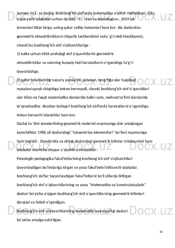 Jumaev M.E. va boshg. Boshlang'ich sinflarda matematika o'qitish metodikasi. (0liy 
o'quv yurti talabalari uchun darslik) –T:. «Fan va texnologiya», 2005-yil.
tomonlari bilan birga, uning qator salbiy tomonlari ham bor. Biz dasturdan
geometrik almashtirishlarni chiqarib tashlanishini noto 'g'ri deb hisoblaymiz,
chunki bu boshlang'ich sinf o'qituvchilariga :
1) katta uchun kihik yoshdagi sinf o'quvchilarini geometrik
almashtirishlar va ularning hususiy holi harakatlarni o'rganishga to'g'ri
tayyorlashga;
2) qator holatlarning nazariy asoslarini, xususan, teng figuralar haqidagi
masalani qarab chiqishga imkon bermaydi, chunki boshlang'ich sinf o'quvchilari
ular bilan na faqat matematika darslarida balki rasm, mehnat ta’limi darslarida
to'qnashadilar. Bundan tashqari boshlang'ich sinflarda harakatlarni o'rganishga
imkon beruvchi izlanishlar ham bor.
Davlat ta' limi standartining geometrik material mazmuniga doir aniqlangan
kamchiliklar 1986 yil dasturidagi "Geoemtriya elementlari" bo'limi mazmuniga
ham tegishli . Standartda va ohirgi dasturdagi geometrik bilmlar minimumini ham
talabalar etarlicha chuqur o'zlashtira olmaydilar.
Psixologik-pedagogika fakul'tetlarining boshlang'ich sinf o'qituvchilari
tayyorlaydigan bo'limlariga kirgan va yana fakul'tetni bitiruvchi talabalar,
boshlang'ich sinflar tayyorlaydigan fakul'tetlarni turli yillarda bitirgan
boshlang'ich sinf o'qituvchilarining va yana "Matematika va konstruksiyalash"
dasturi bo'yicha o'qigan boshlang'ich sinf o'quvchilarning geometrik bilimlari
darajasi va holati o'rganilgan.
Boshlang'ich sinf o'qituvchilarining matematik tayyorgarligi dasturi
bo'yicha amalga oshirilgan.
16 