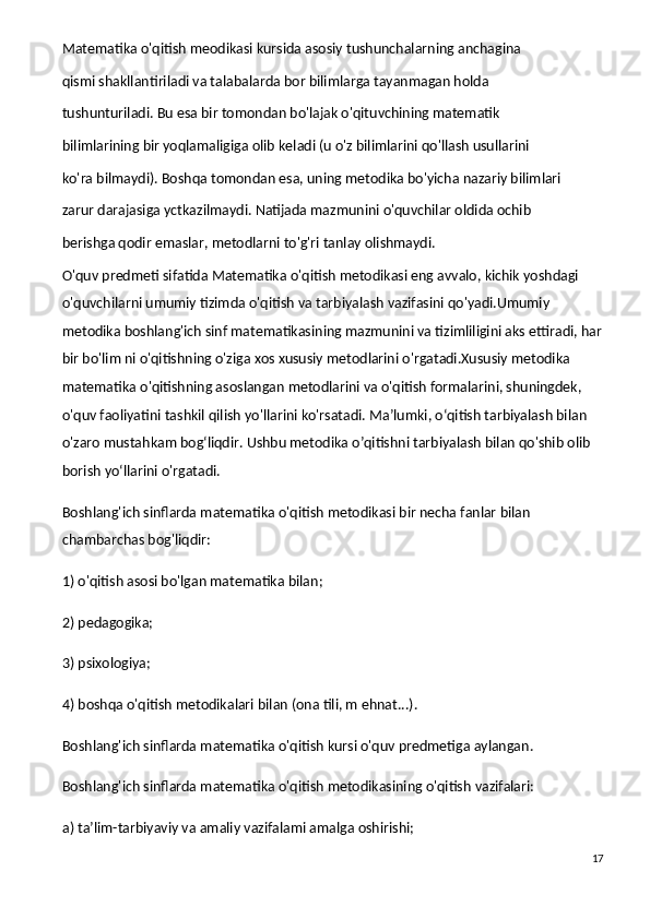 Matematika o'qitish meodikasi kursida asosiy tushunchalarning anchagina
qismi shakllantiriladi va talabalarda bor bilimlarga tayanmagan holda
tushunturiladi. Bu esa bir tomondan bo'lajak o'qituvchining matematik
bilimlarining bir yoqlamaligiga olib keladi (u o'z bilimlarini qo'llash usullarini
ko'ra bilmaydi). Boshqa tomondan esa, uning metodika bo'yicha nazariy bilimlari
zarur darajasiga yctkazilmaydi. Natijada mazmunini o'quvchilar oldida ochib
berishga qodir emaslar, metodlarni to'g'ri tanlay olishmaydi.
O'quv predmeti sifatida Matematika o'qitish metodikasi eng avvalo, kichik yoshdagi 
o'quvchilarni umumiy tizimda o'qitish va tarbiyalash vazifasini qo'yadi.Umumiy 
metodika boshlang'ich sinf matematikasining mazmunini va tizimliligini aks ettiradi, har
bir bo'lim ni o'qitishning o'ziga xos xususiy metodlarini o'rgatadi.Xususiy metodika 
matematika o'qitishning asoslangan metodlarini va o'qitish formalarini, shuningdek, 
o'quv faoliyatini tashkil qilish yo'llarini ko'rsatadi. Ma’lumki, o‘qitish tarbiyalash bilan 
o'zaro mustahkam bog‘liqdir. Ushbu metodika o’qitishni tarbiyalash bilan qo'shib olib 
borish yo‘llarini o'rgatadi.
Boshlang'ich sinflarda matematika o'qitish metodikasi bir necha fanlar bilan 
chambarchas bog'liqdir:
1) o'qitish asosi bo'lgan matematika bilan;
2) pedagogika;
3) psixologiya;
4) boshqa o'qitish metodikalari bilan (ona tili, m ehnat...).
Boshlang'ich sinflarda matematika o'qitish kursi o'quv predmetiga aylangan.
Boshlang'ich sinflarda matematika o'qitish metodikasining o'qitish vazifalari:
a) ta’lim-tarbiyaviy va amaliy vazifalami amalga oshirishi;
17 