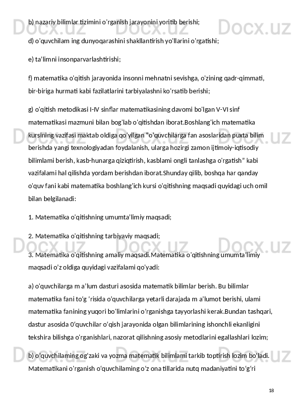 b) nazariy bilimlar tizimini o'rganish jarayonini yoritib berishi;
d) o'quvchilam ing dunyoqarashini shakllantirish yo'llarini o'rgatishi;
e) ta’limni insonparvarlashtirishi;
f) matematika o'qitish jarayonida insonni mehnatni sevishga, o'zining qadr-qimmati, 
bir-biriga hurmati kabi fazilatlarini tarbiyalashni ko'rsatib berishi;
g) o'qitish metodikasi I-IV sinflar matematikasining davomi bo'lgan V-VI sinf 
matematikasi mazmuni bilan bog'lab o'qitishdan iborat.Boshlang'ich matematika 
kursining vazifasi maktab oldiga qo'yilgan “o'quvchilarga fan asoslaridan puxta bilim 
berishda yangi texnologiyadan foydalanish, ularga hozirgi zamon ijtimoiy-iqtisodiy 
bilimlami berish, kasb-hunarga qiziqtirish, kasblami ongli tanlashga o'rgatish” kabi 
vazifalami hal qilishda yordam berishdan iborat.Shunday qilib, boshqa har qanday 
o'quv fani kabi matematika boshlang'ich kursi o'qitishning maqsadi quyidagi uch omil 
bilan belgilanadi:
1. Matematika o'qitishning umumta’limiy maqsadi;
2. Matematika o'qitishning tarbiyaviy maqsadi;
3. Matematika o'qitishning amaliy maqsadi.Matematika o'qitishning umumta’limiy 
maqsadi o’z oldiga quyidagi vazifalami qo'yadi:
a) o'quvchilarga m a’lum dasturi asosida matematik bilimlar berish. Bu bilimlar 
matematika fani to‘g ‘risida o’quvchilarga yetarli darajada m a’lumot berishi, ulami 
matematika fanining yuqori bo'limlarini o’rganishga tayyorlashi kerak.Bundan tashqari,
dastur asosida 0‘quvchilar o‘qish jarayonida olgan bilimlarining ishonchli ekanligini 
tekshira bilishga o'rganishlari, nazorat qilishning asosiy metodlarini egallashlari lozim;
b) o‘quvchilaming og‘zaki va yozma matematik bilimlami tarkib toptirish lozim bo‘ladi. 
Matematikani o'rganish o‘quvchilaming o‘z ona tillarida nutq madaniyatini to‘g‘ri 
18 