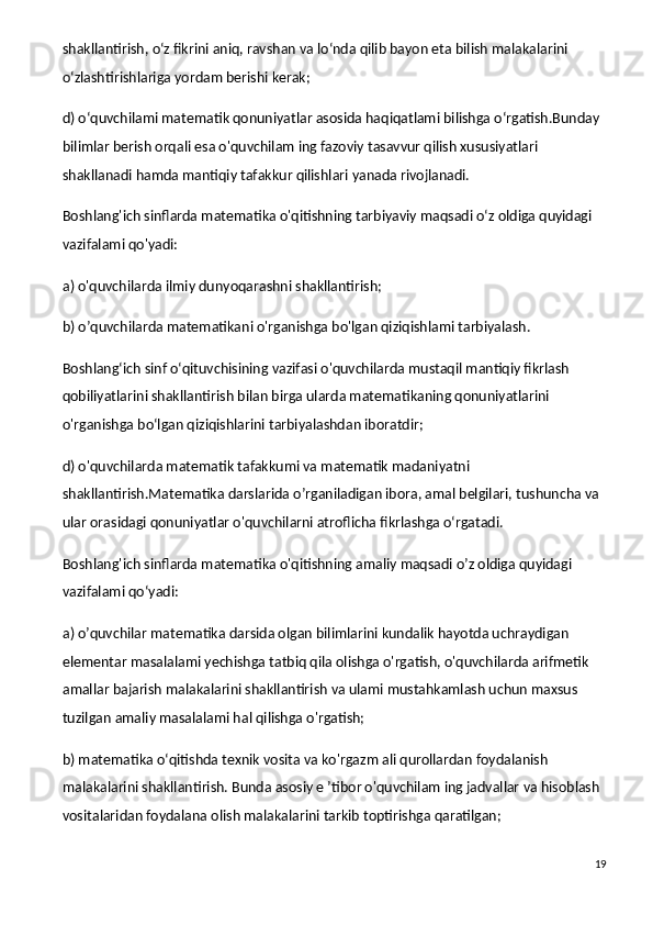 shakllantirish, o‘z fikrini aniq, ravshan va lo‘nda qilib bayon eta bilish malakalarini 
o‘zlashtirishlariga yordam berishi kerak;
d) o‘quvchilami matematik qonuniyatlar asosida haqiqatlami bilishga o‘rgatish.Bunday 
bilimlar berish orqali esa o'quvchilam ing fazoviy tasavvur qilish xususiyatlari 
shakllanadi hamda mantiqiy tafakkur qilishlari yanada rivojlanadi.
Boshlang'ich sinflarda matematika o'qitishning tarbiyaviy maqsadi o‘z oldiga quyidagi 
vazifalami qo'yadi:
a) o'quvchilarda ilmiy dunyoqarashni shakllantirish;
b) o’quvchilarda matematikani o'rganishga bo'lgan qiziqishlami tarbiyalash.
Boshlang‘ich sinf o‘qituvchisining vazifasi o'quvchilarda mustaqil mantiqiy fikrlash 
qobiliyatlarini shakllantirish bilan birga ularda matematikaning qonuniyatlarini 
o'rganishga bo‘lgan qiziqishlarini tarbiyalashdan iboratdir;
d) o'quvchilarda matematik tafakkumi va matematik madaniyatni 
shakllantirish.Matematika darslarida o’rganiladigan ibora, amal belgilari, tushuncha va 
ular orasidagi qonuniyatlar o'quvchilarni atroflicha fikrlashga o‘rgatadi.
Boshlang'ich sinflarda matematika o'qitishning amaliy maqsadi o’z oldiga quyidagi 
vazifalami qo‘yadi:
a) o’quvchilar matematika darsida olgan bilimlarini kundalik hayotda uchraydigan 
elementar masalalami yechishga tatbiq qila olishga o'rgatish, o'quvchilarda arifmetik 
amallar bajarish malakalarini shakllantirish va ulami mustahkamlash uchun maxsus 
tuzilgan amaliy masalalami hal qilishga o'rgatish;
b) matematika o‘qitishda texnik vosita va ko'rgazm ali qurollardan foydalanish 
malakalarini shakllantirish. Bunda asosiy e ’tibor o'quvchilam ing jadvallar va hisoblash 
vositalaridan foydalana olish malakalarini tarkib toptirishga qaratilgan;
19 