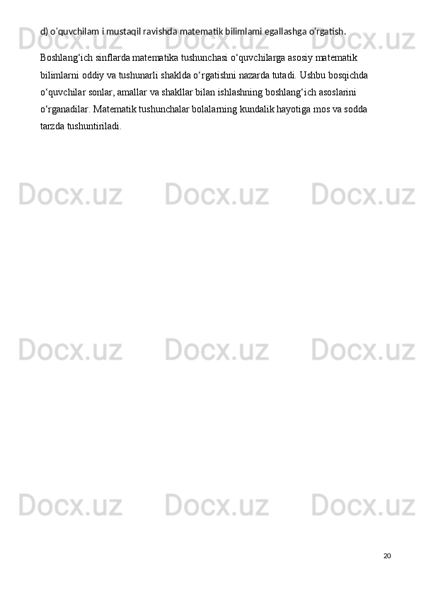 d) o'quvchilam i mustaqil ravishda matematik bilimlami egallashga o'rgatish.
Boshlang‘ich sinflarda	 matematika	 tushunchasi	 o‘quvchilarga	 asosiy	 matematik	 
bilimlarni	
 oddiy	 va	 tushunarli	 shaklda	 o‘rgatishni	 nazarda	 tutadi.	 Ushbu	 bosqichda	 
o‘quvchilar	
 sonlar,	 amallar	 va	 shakllar	 bilan	 ishlashning	 boshlang‘ich	 asoslarini	 
o‘rganadilar.	
 Matematik	 tushunchalar	 bolalarning	 kundalik	 hayotiga	 mos	 va	 sodda	 
tarzda	
 tushuntiriladi.
20 