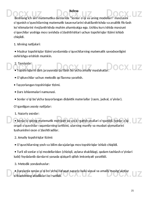 Xulosa
 Boshlang‘ich sinf matematika darslarida “Sonlar o‘qi va uning modellari” mavzusini 
o‘rganish o‘quvchilarning matematik tasavvurlarini shakllantirishda va analitik fikrlash 
ko‘nikmalarini rivojlantirishda muhim ahamiyatga ega. Ushbu kurs ishida mavzuni 
o‘quvchilar yoshiga mos ravishda o‘zlashtirishlari uchun topshiriqlar tizimi ishlab 
chiqildi.
1. Ishning natijalari:
 • Mazkur topshiriqlar tizimi yordamida o‘quvchilarning matematik savodxonligini 
oshirishga erishish mumkin.
 2. Tavsiyalar:
 • Topshiriqlarni dars jarayonida qo‘llash bo‘yicha amaliy maslahatlar.
 • O‘qituvchilar uchun metodik qo‘llanma yaratish.
• Tayyorlangan topshiriqlar tizimi.
 • Dars ishlanmalari namunasi.
 • Sonlar o‘qi bo‘yicha tayyorlangan didaktik materiallar (rasm, jadval, o‘yinlar).
O‘rganilgan asosiy natijalar:
 1. Nazariy asoslar:
 • Sonlar o‘qining matematik mohiyati va uni o‘rgatish usullari o‘rganildi. Sonlar o‘qi 
orqali o‘quvchilar raqamlarning tartibini, ularning manfiy va musbat qiymatlarini 
tushunishni oson o‘zlashtiradilar.
 2. Amaliy topshiriqlar tizimi:
 • O‘quvchilarning yosh va bilim darajalariga mos topshiriqlar ishlab chiqildi.
 • Turli xil sonlar o‘qi modellaridan (chiziqli, aylana shaklidagi, qadam tashlash o‘yinlari 
kabi) foydalanib darslarni yanada qiziqarli qilish imkoniyati yaratildi.
 3. Metodik yondashuvlar:
 • Darslarda sonlar o‘qi bo‘yicha nafaqat nazariy balki vizual va amaliy mashg‘ulotlar 
o‘tkazishning afzalliklari ko‘rsatildi.
21 