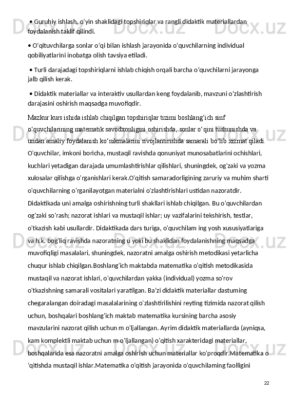  • Guruhiy ishlash, o‘yin shaklidagi topshiriqlar va rangli didaktik materiallardan 
foydalanish taklif qilindi.
• O‘qituvchilarga sonlar o‘qi bilan ishlash jarayonida o‘quvchilarning individual 
qobiliyatlarini inobatga olish tavsiya etiladi.
 • Turli darajadagi topshiriqlarni ishlab chiqish orqali barcha o‘quvchilarni jarayonga 
jalb qilish kerak.
 • Didaktik materiallar va interaktiv usullardan keng foydalanib, mavzuni o‘zlashtirish 
darajasini oshirish maqsadga muvofiqdir.
Mazkur kurs	 ishida	 ishlab	 chiqilgan	 topshiriqlar	 tizimi	 boshlang‘ich	 sinf	 
o‘quvchilarining	
 matematik	 savodxonligini	 oshirishda,	 sonlar	 o‘qini	 tushunishda	 va	 
undan	
 amaliy	 foydalanish	 ko‘nikmalarini	 rivojlantirishda	 samarali	 bo‘lib	 xizmat	 qiladi.  
O'quvchilar, imkoni boricha, mustaqil ravishda qonuniyat munosabatlarini ochishlari, 
kuchlari yetadigan darajada umumlashtirishlar qilishlari, shuningdek, og'zaki va yozma 
xulosalar qilishga o'rganishlari kerak.O'qitish samaradorligining zaruriy va muhim sharti
o'quvchilarning o'rganilayotgan materialni o'zlashtirishlari ustidan nazoratdir. 
Didaktikada uni amalga oshirishning turli shakllari ishlab chiqilgan. Bu o'quvchilardan 
og'zaki so'rash; nazorat ishlari va mustaqil ishlar; uy vazifalarini tekshirish, testlar, 
o'tkazish kabi usullardir. Didaktikada dars turiga, o'quvchilam ing yosh xususiyatlariga 
va h.k. bog'liq ravishda nazoratning u yoki bu shaklidan foydalanishning maqsadga 
muvofiqligi masalalari, shuningdek, nazoratni amalga oshirish metodikasi yetarlicha 
chuqur ishlab chiqilgan.Boshlang'ich maktabda matematika o'qitish metodikasida 
mustaqil va nazorat ishlari, o'quvchilardan yakka (individual) yozma so'rov 
o'tkazishning samarali vositalari yaratilgan. Ba’zi didaktik materiallar dastuming 
chegaralangan doiradagi masalalarining o'zlashtirilishini reyting tizimida nazorat qilish 
uchun, boshqalari boshlang'ich maktab matematika kursining barcha asosiy 
mavzularini nazorat qilish uchun m o'ljallangan. Ayrim didaktik materiallarda (ayniqsa, 
kam komplektli maktab uchun m o'ljallangan) o'qitish xarakteridagi materiallar, 
boshqalarida esa nazoratni amalga oshirish uchun materiallar ko'proqdir.Matematika  о
‘qitishda mustaqil ishlar.Matematika o‘qitish jarayonida o'quvchilaming faolligini 
22 