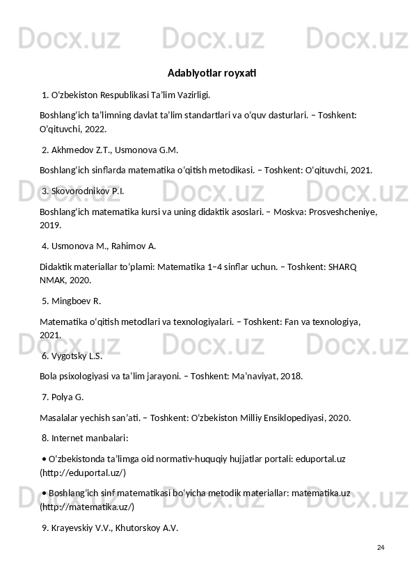 Adabiyotlar royxati
 1. O‘zbekiston Respublikasi Ta’lim Vazirligi.
Boshlang‘ich ta’limning davlat ta’lim standartlari va o‘quv dasturlari. – Toshkent: 
O‘qituvchi, 2022.
 2. Akhmedov Z.T., Usmonova G.M.
Boshlang‘ich sinflarda matematika o‘qitish metodikasi. – Toshkent: O‘qituvchi, 2021.
 3. Skovorodnikov P.I.
Boshlang‘ich matematika kursi va uning didaktik asoslari. – Moskva: Prosveshcheniye, 
2019.
 4. Usmonova M., Rahimov A.
Didaktik materiallar to‘plami: Matematika 1–4 sinflar uchun. – Toshkent: SHARQ 
NMAK, 2020.
 5. Mingboev R.
Matematika o‘qitish metodlari va texnologiyalari. – Toshkent: Fan va texnologiya, 
2021.
 6. Vygotsky L.S.
Bola psixologiyasi va ta’lim jarayoni. – Toshkent: Ma’naviyat, 2018.
 7. Polya G.
Masalalar yechish san’ati. – Toshkent: O‘zbekiston Milliy Ensiklopediyasi, 2020.
 8. Internet manbalari:
 • O‘zbekistonda ta’limga oid normativ-huquqiy hujjatlar portali: eduportal.uz 
(http://eduportal.uz/)
 • Boshlang‘ich sinf matematikasi bo‘yicha metodik materiallar: matematika.uz 
(http://matematika.uz/)
 9. Krayevskiy V.V., Khutorskoy A.V.
24 