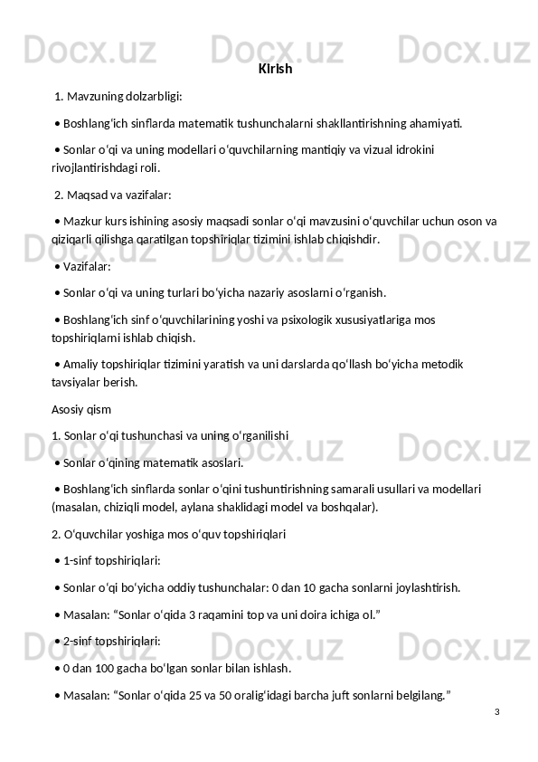 Kirish
 1. Mavzuning dolzarbligi:
 • Boshlang‘ich sinflarda matematik tushunchalarni shakllantirishning ahamiyati.
 • Sonlar o‘qi va uning modellari o‘quvchilarning mantiqiy va vizual idrokini 
rivojlantirishdagi roli.
 2. Maqsad va vazifalar:
 • Mazkur kurs ishining asosiy maqsadi sonlar o‘qi mavzusini o‘quvchilar uchun oson va
qiziqarli qilishga qaratilgan topshiriqlar tizimini ishlab chiqishdir.
 • Vazifalar:
 • Sonlar o‘qi va uning turlari bo‘yicha nazariy asoslarni o‘rganish.
 • Boshlang‘ich sinf o‘quvchilarining yoshi va psixologik xususiyatlariga mos 
topshiriqlarni ishlab chiqish.
 • Amaliy topshiriqlar tizimini yaratish va uni darslarda qo‘llash bo‘yicha metodik 
tavsiyalar berish.
Asosiy qism
1. Sonlar o‘qi tushunchasi va uning o‘rganilishi
 • Sonlar o‘qining matematik asoslari.
 • Boshlang‘ich sinflarda sonlar o‘qini tushuntirishning samarali usullari va modellari 
(masalan, chiziqli model, aylana shaklidagi model va boshqalar).
2. O‘quvchilar yoshiga mos o‘quv topshiriqlari
 • 1-sinf topshiriqlari:
 • Sonlar o‘qi bo‘yicha oddiy tushunchalar: 0 dan 10 gacha sonlarni joylashtirish.
 • Masalan: “Sonlar o‘qida 3 raqamini top va uni doira ichiga ol.”
 • 2-sinf topshiriqlari:
 • 0 dan 100 gacha bo‘lgan sonlar bilan ishlash.
 • Masalan: “Sonlar o‘qida 25 va 50 oralig‘idagi barcha juft sonlarni belgilang.”
3 