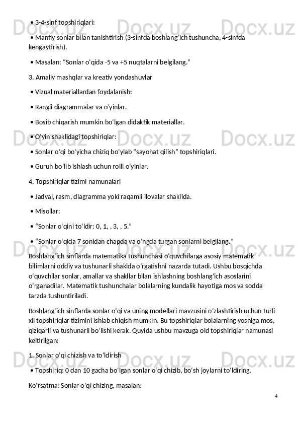  • 3-4-sinf topshiriqlari:
 • Manfiy sonlar bilan tanishtirish (3-sinfda boshlang‘ich tushuncha, 4-sinfda 
kengaytirish).
 • Masalan: “Sonlar o‘qida -5 va +5 nuqtalarni belgilang.”
3. Amaliy mashqlar va kreativ yondashuvlar
 • Vizual materiallardan foydalanish:
 • Rangli diagrammalar va o‘yinlar.
 • Bosib chiqarish mumkin bo‘lgan didaktik materiallar.
 • O‘yin shaklidagi topshiriqlar:
 • Sonlar o‘qi bo‘yicha chiziq bo‘ylab “sayohat qilish” topshiriqlari.
 • Guruh bo‘lib ishlash uchun rolli o‘yinlar.
4. Topshiriqlar tizimi namunalari
 • Jadval, rasm, diagramma yoki raqamli ilovalar shaklida.
 • Misollar:
 • “Sonlar o‘qini to‘ldir: 0, 1, , 3, , 5.”
 • “Sonlar o‘qida 7 sonidan chapda va o‘ngda turgan sonlarni belgilang.”
Boshlang‘ich sinflarda matematika tushunchasi o‘quvchilarga asosiy matematik 
bilimlarni oddiy va tushunarli shaklda o‘rgatishni nazarda tutadi. Ushbu bosqichda 
o‘quvchilar sonlar, amallar va shakllar bilan ishlashning boshlang‘ich asoslarini 
o‘rganadilar. Matematik tushunchalar bolalarning kundalik hayotiga mos va sodda 
tarzda tushuntiriladi.
Boshlang‘ich sinflarda sonlar o‘qi va uning modellari mavzusini o‘zlashtirish uchun turli 
xil topshiriqlar tizimini ishlab chiqish mumkin. Bu topshiriqlar bolalarning yoshiga mos, 
qiziqarli va tushunarli bo‘lishi kerak. Quyida ushbu mavzuga oid topshiriqlar namunasi 
keltirilgan:
1. Sonlar o‘qi chizish va to‘ldirish
 • Topshiriq: 0 dan 10 gacha bo‘lgan sonlar o‘qi chizib, bo‘sh joylarni to‘ldiring.
Ko‘rsatma: Sonlar o‘qi chizing, masalan:
4 