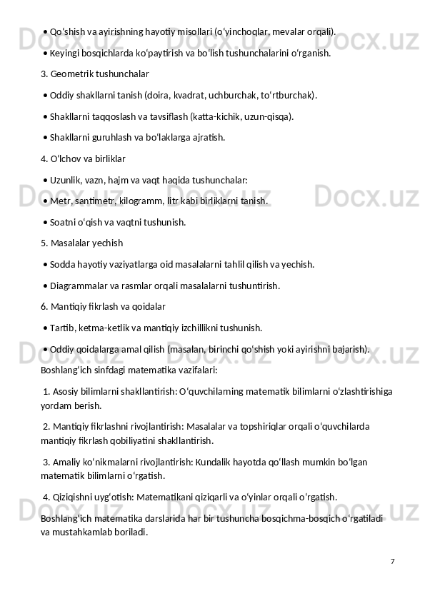  • Qo‘shish va ayirishning hayotiy misollari (o‘yinchoqlar, mevalar orqali).
 • Keyingi bosqichlarda ko‘paytirish va bo‘lish tushunchalarini o‘rganish.
3. Geometrik tushunchalar
 • Oddiy shakllarni tanish (doira, kvadrat, uchburchak, to‘rtburchak).
 • Shakllarni taqqoslash va tavsiflash (katta-kichik, uzun-qisqa).
 • Shakllarni guruhlash va bo‘laklarga ajratish.
4. O‘lchov va birliklar
 • Uzunlik, vazn, hajm va vaqt haqida tushunchalar:
 • Metr, santimetr, kilogramm, litr kabi birliklarni tanish.
 • Soatni o‘qish va vaqtni tushunish.
5. Masalalar yechish
 • Sodda hayotiy vaziyatlarga oid masalalarni tahlil qilish va yechish.
 • Diagrammalar va rasmlar orqali masalalarni tushuntirish.
6. Mantiqiy fikrlash va qoidalar
 • Tartib, ketma-ketlik va mantiqiy izchillikni tushunish.
 • Oddiy qoidalarga amal qilish (masalan, birinchi qo‘shish yoki ayirishni bajarish).
Boshlang‘ich sinfdagi matematika vazifalari:
 1. Asosiy bilimlarni shakllantirish: O‘quvchilarning matematik bilimlarni o‘zlashtirishiga
yordam berish.
 2. Mantiqiy fikrlashni rivojlantirish: Masalalar va topshiriqlar orqali o‘quvchilarda 
mantiqiy fikrlash qobiliyatini shakllantirish.
 3. Amaliy ko‘nikmalarni rivojlantirish: Kundalik hayotda qo‘llash mumkin bo‘lgan 
matematik bilimlarni o‘rgatish.
 4. Qiziqishni uyg‘otish: Matematikani qiziqarli va o‘yinlar orqali o‘rgatish.
Boshlang‘ich matematika darslarida har bir tushuncha bosqichma-bosqich o‘rgatiladi 
va mustahkamlab boriladi. 
7 