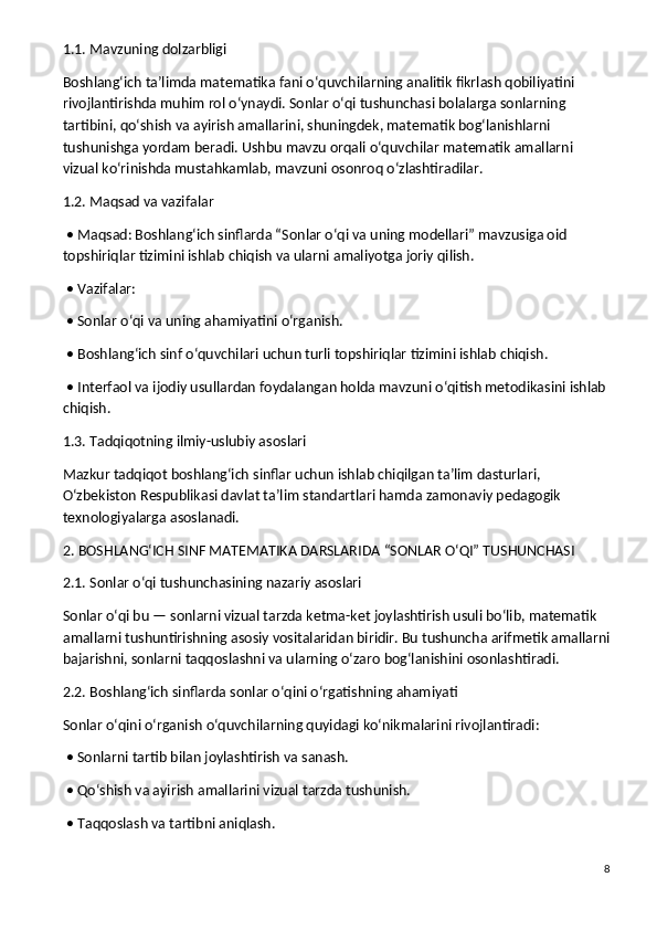 1.1. Mavzuning dolzarbligi
Boshlang‘ich ta’limda matematika fani o‘quvchilarning analitik fikrlash qobiliyatini 
rivojlantirishda muhim rol o‘ynaydi. Sonlar o‘qi tushunchasi bolalarga sonlarning 
tartibini, qo‘shish va ayirish amallarini, shuningdek, matematik bog‘lanishlarni 
tushunishga yordam beradi. Ushbu mavzu orqali o‘quvchilar matematik amallarni 
vizual ko‘rinishda mustahkamlab, mavzuni osonroq o‘zlashtiradilar.
1.2. Maqsad va vazifalar
 • Maqsad: Boshlang‘ich sinflarda “Sonlar o‘qi va uning modellari” mavzusiga oid 
topshiriqlar tizimini ishlab chiqish va ularni amaliyotga joriy qilish.
 • Vazifalar:
 • Sonlar o‘qi va uning ahamiyatini o‘rganish.
 • Boshlang‘ich sinf o‘quvchilari uchun turli topshiriqlar tizimini ishlab chiqish.
 • Interfaol va ijodiy usullardan foydalangan holda mavzuni o‘qitish metodikasini ishlab 
chiqish.
1.3. Tadqiqotning ilmiy-uslubiy asoslari
Mazkur tadqiqot boshlang‘ich sinflar uchun ishlab chiqilgan ta’lim dasturlari, 
O‘zbekiston Respublikasi davlat ta’lim standartlari hamda zamonaviy pedagogik 
texnologiyalarga asoslanadi.
2. BOSHLANG‘ICH SINF MATEMATIKA DARSLARIDA “SONLAR O‘QI” TUSHUNCHASI
2.1. Sonlar o‘qi tushunchasining nazariy asoslari
Sonlar o‘qi bu — sonlarni vizual tarzda ketma-ket joylashtirish usuli bo‘lib, matematik 
amallarni tushuntirishning asosiy vositalaridan biridir. Bu tushuncha arifmetik amallarni
bajarishni, sonlarni taqqoslashni va ularning o‘zaro bog‘lanishini osonlashtiradi.
2.2. Boshlang‘ich sinflarda sonlar o‘qini o‘rgatishning ahamiyati
Sonlar o‘qini o‘rganish o‘quvchilarning quyidagi ko‘nikmalarini rivojlantiradi:
 • Sonlarni tartib bilan joylashtirish va sanash.
 • Qo‘shish va ayirish amallarini vizual tarzda tushunish.
 • Taqqoslash va tartibni aniqlash.
8 