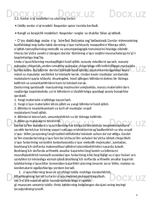 2.3. Sonlar o‘qi modellari va ularning turlari
 • Oddiy sonlar o‘qi modeli: Raqamlar qator tarzida beriladi.
 • Rangli va bosqichli modellari: Raqamlar ranglar va shakllar bilan ajratiladi.
 • O‘yin	 shaklidagi	 sonlar	 o‘qi:	 Interfaol	 faoliyatni	 rag‘batlantiradi. D arslar sistemasining
tuzilishidagi eng katta talab darsning o‘quv-tarbiyaviy maqsadini e’tiborga olish, 
o‘qitish tamoyillarining metodik va umumpedagogik tomonlarini hisobga olishdir. 
Mavzu bo‘yicha yaxshi o‘ylangan darslar tizimining o‘quv vaqtini mavzuchalarga to‘g‘ri 
taqsimlashga bog‘liq.
Unda o‘quvchilarning mustaqilligini hosil qilish, xususiy misollarni qarash, xususiy 
xulosalar chiqarish, undan umumuy xulosalar chiqarishga olib kelish diqqat markazida 
turishi lozim. Bu bilimlar darslar tizimida hosil qilinib, mustahkamlangandan keyin 
misol va masalalar yechishni ta’minlashi kerak. Undan keyin mashqlar yordamida 
malakalarni qayta ishlashi, shuningdek, hosil qilingan bilimlarni doimo bir tizimga 
keltirish va umumlashtirishni ham ta’minlash kerak.
Dasturning qandaydir mavzusining mazmunini aniqlashda, mavzu materialini dars 
vaqtlariga taqsimlashda, ya’ni bilimlarni o‘zlashtirishga quyidagi asosiy bosqichlar 
qaraladi.
1. Yangi materialni o‘qitishga tayyorlash.
2. Yangi o‘quv materialini idrok qilish va yangi bilimlarni hosil qilish.
3. Bilimlarni mustahkamlash va turli xil mashqlar orqali
malakalarni hosil qilish.
4. Bilimlarni takrorlash, umumlashtirish va bir tizimga keltirish.
5. Bilim va malakalarni tekshirish.
Davlat ta’lim standard o‘quvchilarning har biriga ta’lim olishda tengimkoniyatlarni 
yaratib berish,har birining yuqori natijaga erishishlarinirag‘badlantirish va shu orqali 
o‘quv- bilim jarayoning farqli tashkil etilishinita’minlash uchun da’vat etilga. Davlat 
ta’lim standarlarining o‘quv fani bo‘yicha,ta’lim sohalari bo‘yicha ishlab chiqarilishi 
o‘quv fanlarining variantini tanlashasosida o‘quv metodik majmualar, jumladan, 
boshlang‘ich sinflarda matematikao‘qitishni takomilashtirishni nazarda tutadi. 
Boshlang‘ich sinflarda arifmetik   amallar bajarishni bog‘lanish va bilimlarni 
muvofiqlashtirish tamoyili asosidao‘quv fanlarining ichki bog‘liqligi va o‘quv fanlari aro 
uzviylikni ta’minlashga   xizmat qiladi.Boshlang‘ich sinflarda arifmetik amallar bajarish 
talablarining o‘quvchilar   tomonidan bajarilishi ularning tevarak zarur bilim, malaka va 
konikmalarni   egallashlariga yordam beradi.
1. o‘quvchilarning tevarak atrofdagi tabiiy muhitga moslashtirish.
b)faohiyatning har-xil turlarini o‘quv mehnat,muloqatni egallash.
v)o‘z-o‘zini nazorat qilish hamda baholarshga o‘rgatish.
g) muayyam umumiy tabiiy -ilmiy iqtidorning belgilangan darajasi uning keyingi
taraqiyotining tavsifi.
9 