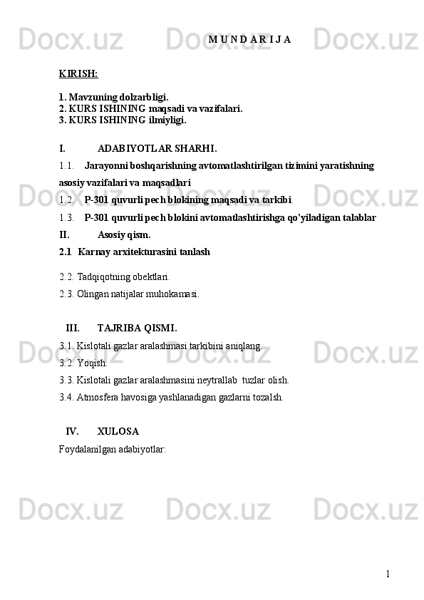 1M U N D A R I J A
KIRISH:
1. Mavzuning dolzarbligi.
2. KURS ISHINING maqsadi va vazifalari.
3. KURS ISHINING ilmiyligi.
I. ADABIYOTLAR SHARHI.
1.1. Jarayonni boshqarishning avtomatlashtirilgan tizimini yaratishning 
asosiy vazifalari va maqsadlari
1.2. P-301 quvurli pech blokining maqsadi va tarkibi .
1.3. P-301 quvurli pech blokini avtomatlashtirishga qo'yiladigan talablar
II. Asosiy qism .
2.1 Karnay arxitekturasini tanlash
2.2. Tadqiqotning obektlari.
2.3. Olingan natijalar muhokamasi.
III. TAJRIBA QISMI.
3.1. Kislotali gazlar aralashmasi tarkibini aniqlang.
3.2. Yoqish.
3.3. Kislotali gazlar aralashmasini neytrallab  tuzlar olish.
3.4. Atmosfera havosiga yashlanadigan gazlarni tozalsh.
IV. XULOSA
Foydalanilgan adabiyotlar: 