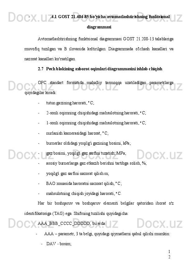 1
2- .4.1 GOST 21.404-85 bo'yicha avtomatlashtirishning funktsional
diagrammasi
Avtomatlashtirishning funktsional diagrammasi GOST 21.208-13 talablariga
muvofiq   tuzilgan   va   B   ilovasida   keltirilgan.   Diagrammada   o'lchash   kanallari   va
nazorat kanallari ko'rsatilgan.
2.7 Pech blokining axborot oqimlari diagrammasini ishlab chiqish
OPC   standart   formatida   mahalliy   tarmoqqa   uzatiladigan   parametrlarga
quyidagilar kiradi:
- tutun gazining harorati,  o 
C;
- 2-sonli oqimning chiqishidagi mahsulotning harorati,  o 
C;
- 1-sonli oqimning chiqishidagi mahsulotning harorati,  o 
C;
- nurlanish kamerasidagi harorat,  o 
C;
- burnerlar oldidagi yoqilg'i gazining bosimi, kPa;
- gaz bosimi, yoqilg'i gaz sarfini tuzatish, MPa;
- asosiy burnerlarga gaz etkazib berishni tartibga solish, %;
- yoqilg'i gaz sarfini nazorat qilish m;
- BAO xonasida haroratni nazorat qilish,  o 
C;
- mahsulotning chiqish joyidagi harorati,  o 
C.
Har   bir   boshqaruv   va   boshqaruv   elementi   belgilar   qatoridan   iborat   o'z
identifikatoriga (TAG) ega. Shifrning tuzilishi quyidagicha:
AAA_BBB_CCCC_DDDDD,  bu erda:
- AAA  – parametr, 3 ta belgi, quyidagi qiymatlarni qabul qilishi mumkin:
- DAV  - bosim; 