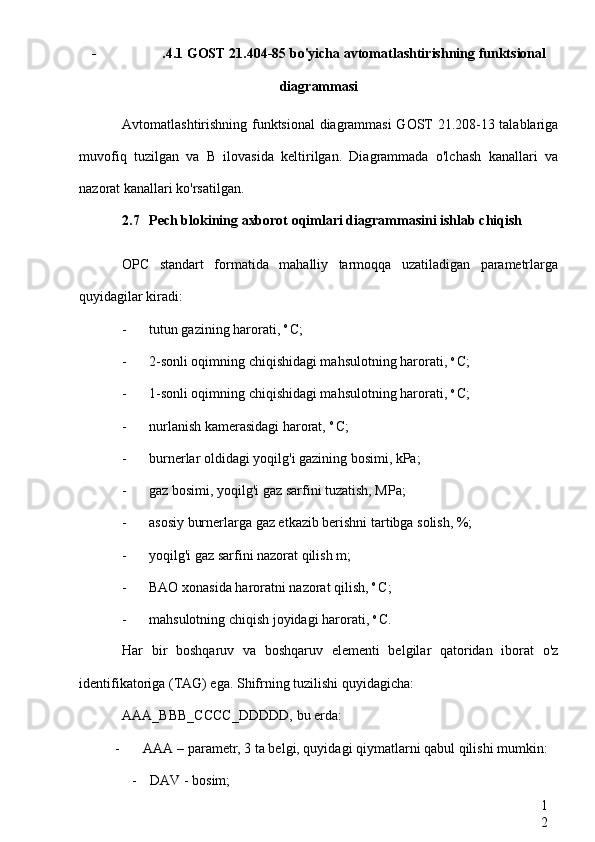 1
2- .4.1 GOST 21.404-85 bo'yicha avtomatlashtirishning funktsional
diagrammasi
Avtomatlashtirishning funktsional diagrammasi GOST 21.208-13 talablariga
muvofiq   tuzilgan   va   B   ilovasida   keltirilgan.   Diagrammada   o'lchash   kanallari   va
nazorat kanallari ko'rsatilgan.
2.7 Pech blokining axborot oqimlari diagrammasini ishlab chiqish
OPC   standart   formatida   mahalliy   tarmoqqa   uzatiladigan   parametrlarga
quyidagilar kiradi:
- tutun gazining harorati,  o 
C;
- 2-sonli oqimning chiqishidagi mahsulotning harorati,  o 
C;
- 1-sonli oqimning chiqishidagi mahsulotning harorati,  o 
C;
- nurlanish kamerasidagi harorat,  o 
C;
- burnerlar oldidagi yoqilg'i gazining bosimi, kPa;
- gaz bosimi, yoqilg'i gaz sarfini tuzatish, MPa;
- asosiy burnerlarga gaz etkazib berishni tartibga solish, %;
- yoqilg'i gaz sarfini nazorat qilish m;
- BAO xonasida haroratni nazorat qilish,  o 
C;
- mahsulotning chiqish joyidagi harorati,  o 
C.
Har   bir   boshqaruv   va   boshqaruv   elementi   belgilar   qatoridan   iborat   o'z
identifikatoriga (TAG) ega. Shifrning tuzilishi quyidagicha:
AAA_BBB_CCCC_DDDDD,  bu erda:
- AAA  – parametr, 3 ta belgi, quyidagi qiymatlarni qabul qilishi mumkin:
- DAV  - bosim;