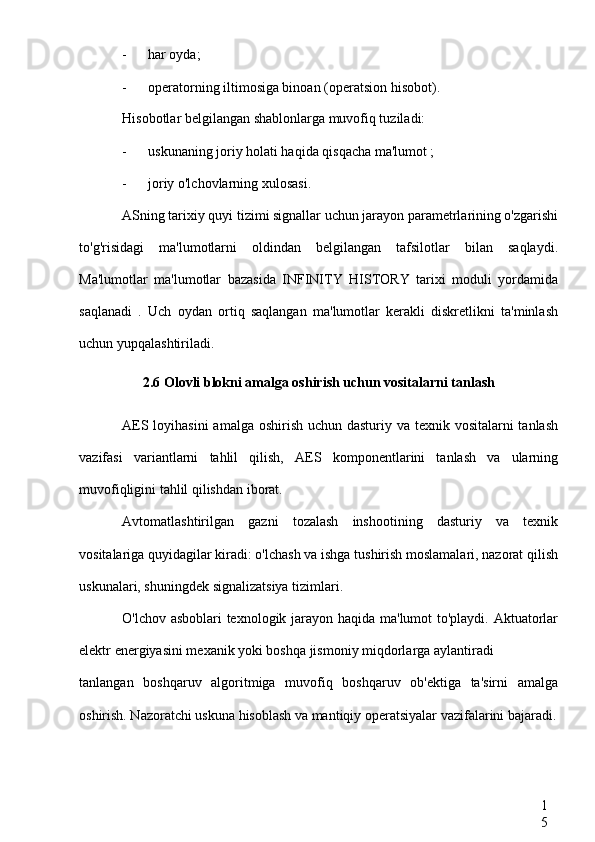 1
5- har oyda;
- operatorning iltimosiga binoan (operatsion  hisobot).
Hisobotlar belgilangan shablonlarga muvofiq tuziladi:
- uskunaning joriy holati haqida qisqacha ma'lumot ;
- joriy o'lchovlarning xulosasi.
ASning tarixiy quyi tizimi signallar uchun jarayon parametrlarining o'zgarishi
to'g'risidagi   ma'lumotlarni   oldindan   belgilangan   tafsilotlar   bilan   saqlaydi.
Ma'lumotlar   ma'lumotlar   bazasida   INFINITY   HISTORY   tarixi   moduli   yordamida
saqlanadi   .   Uch   oydan   ortiq   saqlangan   ma'lumotlar   kerakli   diskretlikni   ta'minlash
uchun yupqalashtiriladi.
2.6 Olovli blokni amalga oshirish uchun vositalarni tanlash
AES loyihasini  amalga oshirish uchun dasturiy va texnik vositalarni tanlash
vazifasi   variantlarni   tahlil   qilish,   AES   komponentlarini   tanlash   va   ularning
muvofiqligini tahlil qilishdan iborat.
Avtomatlashtirilgan   gazni   tozalash   inshootining   dasturiy   va   texnik
vositalariga quyidagilar kiradi: o'lchash va ishga tushirish moslamalari, nazorat qilish
uskunalari, shuningdek signalizatsiya tizimlari.
O'lchov asboblari texnologik jarayon haqida ma'lumot to'playdi. Aktuatorlar
elektr energiyasini mexanik yoki boshqa jismoniy miqdorlarga aylantiradi
tanlangan   boshqaruv   algoritmiga   muvofiq   boshqaruv   ob'ektiga   ta'sirni   amalga
oshirish. Nazoratchi uskuna hisoblash va mantiqiy operatsiyalar vazifalarini bajaradi. 