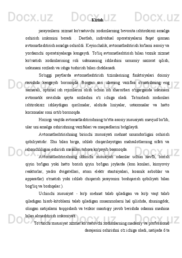 Kirish
jarayonlarni xizmat ko'rsatuvchi  xodimlarning bevosita ishtirokisiz amalga
oshirish   imkonini   beradi   .   Dastlab,   individual   operatsiyalarni   faqat   qisman
avtomatlashtirish amalga oshirildi. Keyinchalik, avtomatlashtirish ko'lami asosiy va
yordamchi   operatsiyalarga   kengaydi.   To'liq   avtomatlashtirish   bilan   texnik   xizmat
ko'rsatish   xodimlarining   roli   uskunaning   ishlashini   umumiy   nazorat   qilish,
uskunani sozlash va ishga tushirish bilan cheklanadi.
So'nggi   paytlarda   avtomatlashtirish   tizimlarining   funktsiyalari   doimiy
ravishda   kengayib   bormoqda.   Borgan   sari   ularning   vazifasi   o'rnatishning   eng
samarali,   optimal   ish   rejimlarini   olish   uchun   ish   sharoitlari   o'zgarganda   uskunani
avtomatik   ravishda   qayta   sozlashni   o'z   ichiga   oladi.   Ta'mirlash   xodimlari
ishtirokisiz   ishlaydigan   qurilmalar,   alohida   liniyalar,   ustaxonalar   va   hatto
korxonalar soni ortib bormoqda.
Hozirgi vaqtda avtomatlashtirishning to'rtta asosiy xususiyati mavjud bo'lib,
ular uni amalga oshirishning vazifalari va maqsadlarini belgilaydi.
Avtomatlashtirishning   birinchi   xususiyati   mehnat   unumdorligini   oshirish
qobiliyatidir.   Shu   bilan   birga,   ishlab   chiqarilayotgan   mahsulotlarning   sifati   va
ishonchliligini oshirish masalasi tobora ko'payib bormoqda.
Avtomatlashtirishning   ikkinchi   xususiyati   odamlar   uchun   xavfli,   borish
qiyin   bo'lgan   yoki   hatto   borish   qiyin   bo'lgan   joylarda   (kon   konlari,   kimyoviy
reaktorlar,   yadro   dvigatellari,   atom   elektr   stantsiyalari,   kosmik   asboblar   va
apparatlar)   o'rnatish   yoki   ishlab   chiqarish   jarayonini   boshqarish   qobiliyati   bilan
bog'liq va boshqalar.).
Uchinchi   xususiyat   -   ko'p   mehnat   talab   qiladigan   va   ko'p   vaqt   talab
qiladigan   hisob-kitoblarni   talab   qiladigan   muammolarni   hal   qilishda,   shuningdek,
olingan   natijalarni   taqqoslash   va   tezkor   mantiqiy   javob   berishda   odamni   mashina
bilan almashtirish imkoniyati.
To'rtinchi xususiyat  xizmat ko'rsatuvchi xodimlarning madaniy va professional
darajasini oshirishni o'z ichiga oladi, natijada 6 ta 