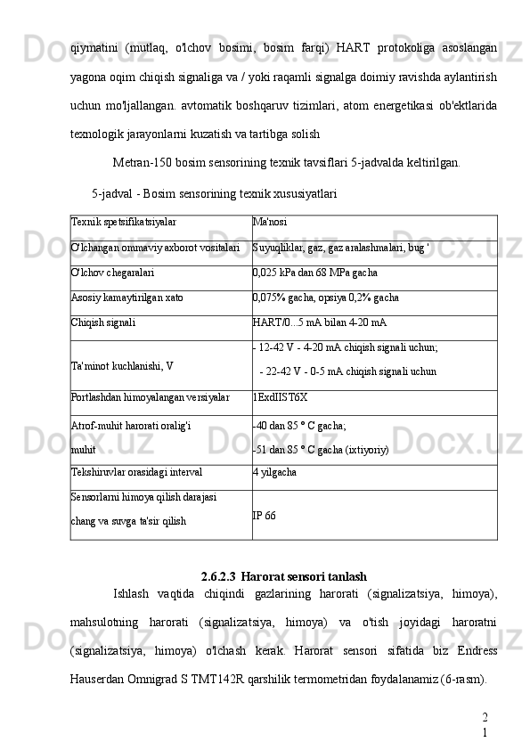 2
1qiymatini   (mutlaq,   o'lchov   bosimi,   bosim   farqi)   HART   protokoliga   asoslangan
yagona oqim chiqish signaliga va / yoki raqamli signalga doimiy ravishda aylantirish
uchun   mo'ljallangan.   avtomatik   boshqaruv   tizimlari,   atom   energetikasi   ob'ektlarida
texnologik jarayonlarni kuzatish va tartibga solish
Metran-150 bosim sensorining texnik tavsiflari 5-jadvalda keltirilgan.
5-jadval - Bosim sensorining texnik xususiyatlari
Texnik spetsifikatsiyalar Ma'nosi
O'lchangan ommaviy axborot vositalari Suyuqliklar, gaz, gaz aralashmalari, bug '
O'lchov chegaralari 0,025 kPa dan 68 MPa gacha
Asosiy kamaytirilgan xato 0,075% gacha, opsiya 0,2% gacha
Chiqish signali HART/0...5 mA bilan 4-20 mA
Ta'minot kuchlanishi, V - 12-42 V - 4-20 mA chiqish signali uchun;
- 22-42 V - 0-5 mA chiqish signali uchun
Portlashdan himoyalangan versiyalar 1ExdIIST6X
Atrof-muhit harorati oralig'i -40 dan 85 ° C gacha;
muhit -51 dan 85 ° C gacha (ixtiyoriy)
Tekshiruvlar orasidagi interval 4 yilgacha
Sensorlarni himoya qilish darajasi
chang va suvga ta'sir qilish IP  66
2.6.2.3 Harorat sensori tanlash
Ishlash   vaqtida   chiqindi   gazlarining   harorati   (signalizatsiya,   himoya),
mahsulotning   harorati   (signalizatsiya,   himoya)   va   o'tish   joyidagi   haroratni
(signalizatsiya,   himoya)   o'lchash   kerak.   Harorat   sensori   sifatida   biz   Endress
Hauserdan  Omnigrad  S TMT142R  qarshilik termometridan foydalanamiz (6-rasm). 