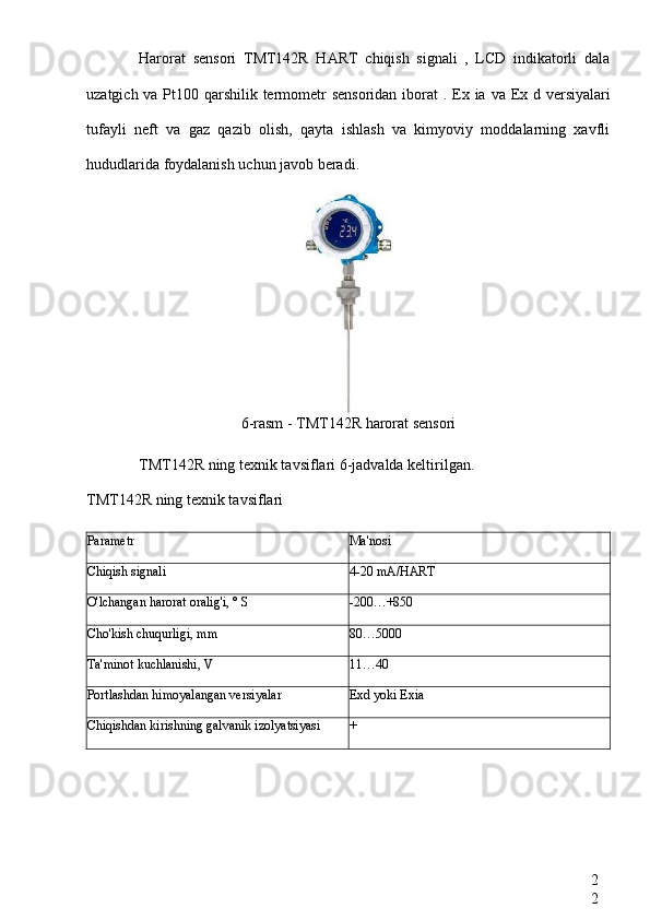 2
2Harorat   sensori   TMT142R   HART   chiqish   signali   ,   LCD   indikatorli   dala
uzatgich va Pt100 qarshilik termometr  sensoridan  iborat   . Ex ia   va   Ex d versiyalari
tufayli   neft   va   gaz   qazib   olish,   qayta   ishlash   va   kimyoviy   moddalarning   xavfli
hududlarida foydalanish uchun javob beradi.
6-rasm -  TMT142R harorat sensori
TMT142R ning  texnik tavsiflari 6-jadvalda keltirilgan.
TMT142R  ning texnik tavsiflari
Parametr Ma'nosi
Chiqish signali 4-20 mA/HART
O'lchangan harorat oralig'i, ° S -200…+850
Cho'kish chuqurligi, mm 80…5000
Ta'minot kuchlanishi, V 11…40
Portlashdan himoyalangan versiyalar Exd yoki Exia
Chiqishdan kirishning galvanik izolyatsiyasi + 