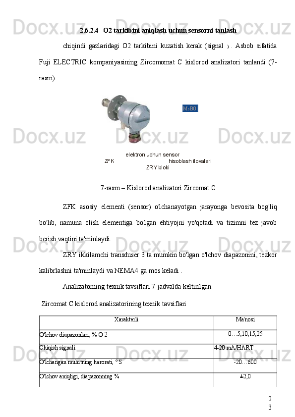 2
32.6.2.4 O2 tarkibini aniqlash uchun sensorni tanlash
chiqindi   gazlaridagi   O2   tarkibini   kuzatish   kerak   (signal   )   .   Asbob   sifatida
Fuji   ELECTRIC   kompaniyasining   Zircomomat   C   kislorod   analizatori   tanlandi   (7-
rasm).
elektron uchun sensor
ZFK  hisoblash ilovalari
ZRY  bloki
7-rasm – Kislorod analizatori  Zircomat C
ZFK   asosiy   elementi   (sensor)   o'lchanayotgan   jarayonga   bevosita   bog'liq
bo'lib,   namuna   olish   elementiga   bo'lgan   ehtiyojni   yo'qotadi   va   tizimni   tez   javob
berish vaqtini ta'minlaydi.
ZRY  ikkilamchi transduser 3 ta mumkin bo'lgan o'lchov diapazonini, tezkor
kalibrlashni ta'minlaydi va NEMA4 ga mos keladi  .
Analizatorning texnik tavsiflari 7-jadvalda keltirilgan.
Zircomat C kislorod  analizatorining texnik tavsiflari
Xarakterli Ma'nosi
O'lchov diapazonlari, % O  2 0…5,10,15,25
Chiqish signali 4-20 mA/HART
O'lchangan muhitning harorati,  °  S -20…600
O'lchov aniqligi, diapazonning % ±2,0MsB0 