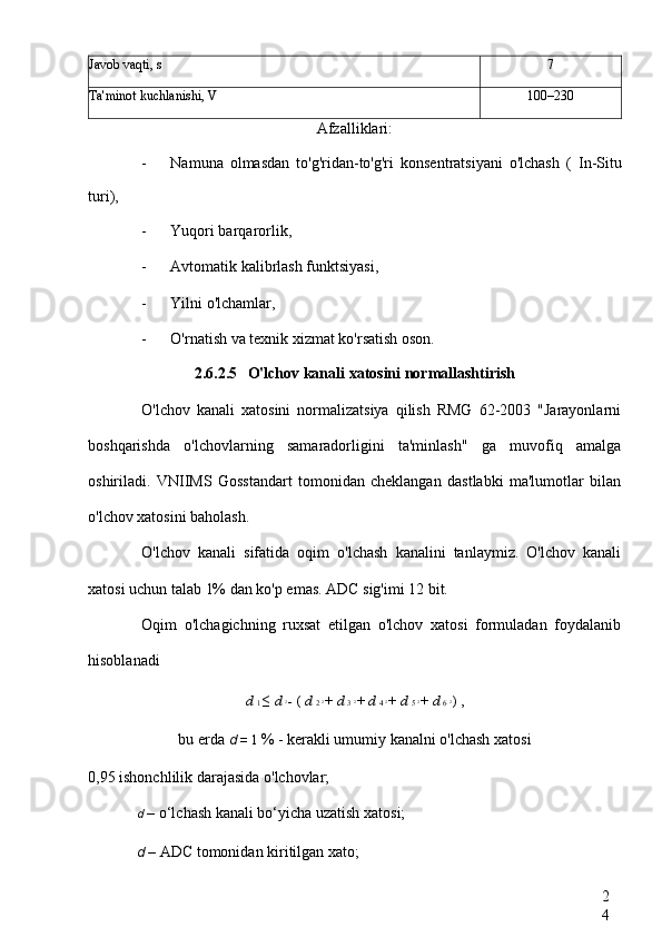 2
4Javob vaqti, s 7
Ta'minot kuchlanishi, V 100–230
Afzalliklari:
- Namuna   olmasdan   to'g'ridan-to'g'ri   konsentratsiyani   o'lchash   (   In-Situ
turi),
- Yuqori barqarorlik,
- Avtomatik kalibrlash funktsiyasi,
- Yilni o'lchamlar,
- O'rnatish va texnik xizmat ko'rsatish oson.
2.6.2.5 O'lchov kanali xatosini normallashtirish
O'lchov   kanali   xatosini   normalizatsiya   qilish   RMG   62-2003   "Jarayonlarni
boshqarishda   o'lchovlarning   samaradorligini   ta'minlash"   ga   muvofiq   amalga
oshiriladi.   VNIIMS   Gosstandart   tomonidan   cheklangan   dastlabki   ma'lumotlar   bilan
o'lchov xatosini baholash.
O'lchov   kanali   sifatida   oqim   o'lchash   kanalini   tanlaymiz.   O'lchov   kanali
xatosi uchun talab 1% dan ko'p emas. ADC sig'imi 12 bit.
Oqim   o'lchagichning   ruxsat   etilgan   o'lchov   xatosi   formuladan   foydalanib
hisoblanadi
d  1  ≤  d  2 
-  (  d  2  2 
+  d  3  2 
+  d  4  2 
+  d  5  2 
+  d  6  2 
)  ,
bu erda  d  =  1  % - kerakli umumiy kanalni o'lchash xatosi
0,95 ishonchlilik darajasida o'lchovlar;
d  – o‘lchash kanali bo‘yicha uzatish xatosi;
d  – ADC tomonidan kiritilgan xato;