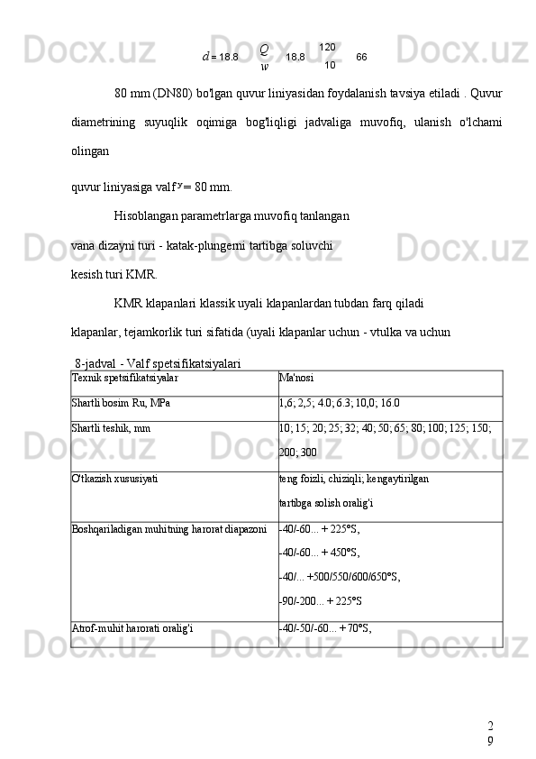 2
980  mm (DN80) bo'lgan quvur liniyasidan foydalanish tavsiya etiladi . Quvur
diametrining   suyuqlik   oqimiga   bog'liqligi   jadvaliga   muvofiq,   ulanish   o'lchami
olingan
quvur liniyasiga valf  y 
= 80 mm.
Hisoblangan parametrlarga muvofiq tanlangan
vana dizayni turi - katak-plungerni tartibga soluvchi
kesish turi KMR.
KMR klapanlari klassik uyali klapanlardan tubdan farq qiladi
klapanlar, tejamkorlik turi sifatida (uyali klapanlar uchun - vtulka va uchun
8-jadval - Valf spetsifikatsiyalari
Texnik spetsifikatsiyalar Ma'nosi
Shartli bosim Ru, MPa 1,6; 2,5; 4.0; 6.3; 10,0; 16.0
Shartli teshik, mm 10; 15; 20; 25; 32; 40; 50; 65; 80; 100; 125; 150;
200; 300
O'tkazish xususiyati teng foizli, chiziqli; kengaytirilgan
tartibga solish oralig'i
Boshqariladigan muhitning harorat diapazoni -40/-60... + 225°S,
-40/-60... + 450°S,
-40/... +500/550/600/650°S,
-90/-200... + 225°S
Atrof-muhit harorati oralig'i -40/-50/-60... + 70°S,d  = 18.8 Q
w 18.8 120
10 66 