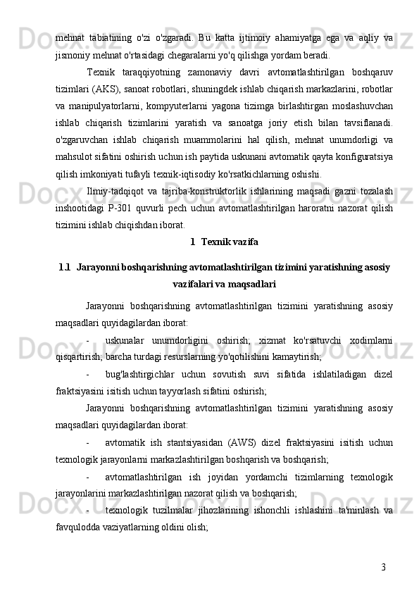 3mehnat   tabiatining   o'zi   o'zgaradi.   Bu   katta   ijtimoiy   ahamiyatga   ega   va   aqliy   va
jismoniy mehnat o'rtasidagi chegaralarni yo'q qilishga yordam beradi.
Texnik   taraqqiyotning   zamonaviy   davri   avtomatlashtirilgan   boshqaruv
tizimlari (AKS), sanoat robotlari, shuningdek ishlab chiqarish markazlarini, robotlar
va   manipulyatorlarni,   kompyuterlarni   yagona   tizimga   birlashtirgan   moslashuvchan
ishlab   chiqarish   tizimlarini   yaratish   va   sanoatga   joriy   etish   bilan   tavsiflanadi.
o'zgaruvchan   ishlab   chiqarish   muammolarini   hal   qilish,   mehnat   unumdorligi   va
mahsulot sifatini oshirish uchun ish paytida uskunani avtomatik qayta konfiguratsiya
qilish imkoniyati tufayli texnik-iqtisodiy ko'rsatkichlarning oshishi.
Ilmiy-tadqiqot   va   tajriba-konstruktorlik   ishlarining   maqsadi   gazni   tozalash
inshootidagi   P-301   quvurli   pech   uchun   avtomatlashtirilgan   haroratni   nazorat   qilish
tizimini ishlab chiqishdan iborat.
1 Texnik vazifa
1.1 Jarayonni boshqarishning avtomatlashtirilgan tizimini yaratishning asosiy
vazifalari va maqsadlari
Jarayonni   boshqarishning   avtomatlashtirilgan   tizimini   yaratishning   asosiy
maqsadlari quyidagilardan iborat:
- uskunalar   unumdorligini   oshirish;   xizmat   ko'rsatuvchi   xodimlarni
qisqartirish; barcha turdagi resurslarning yo'qotilishini kamaytirish;
- bug'lashtirgichlar   uchun   sovutish   suvi   sifatida   ishlatiladigan   dizel
fraktsiyasini isitish uchun tayyorlash sifatini oshirish;
Jarayonni   boshqarishning   avtomatlashtirilgan   tizimini   yaratishning   asosiy
maqsadlari quyidagilardan iborat:
- avtomatik   ish   stantsiyasidan   (AWS)   dizel   fraktsiyasini   isitish   uchun
texnologik jarayonlarni markazlashtirilgan boshqarish va boshqarish;
- avtomatlashtirilgan   ish   joyidan   yordamchi   tizimlarning   texnologik
jarayonlarini markazlashtirilgan nazorat qilish va boshqarish;
- texnologik   tuzilmalar   jihozlarining   ishonchli   ishlashini   ta'minlash   va
favqulodda vaziyatlarning oldini olish; 