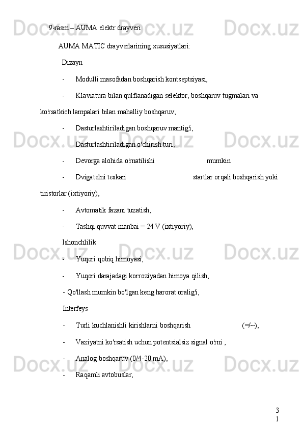 3
19-rasm –  AUMA elektr drayveri
AUMA MATIC  drayverlarining xususiyatlari:
Dizayn
- Modulli masofadan boshqarish kontseptsiyasi,
- Klaviatura bilan qulflanadigan selektor, boshqaruv tugmalari va 
ko'rsatkich lampalari bilan mahalliy boshqaruv;
- Dasturlashtiriladigan boshqaruv mantig'i,
- Dasturlashtiriladigan o'chirish turi,
- Devorga alohida o'rnatilishi  mumkin
- Dvigatelni teskari  startlar orqali boshqarish yoki
tiristorlar (ixtiyoriy),
- Avtomatik fazani tuzatish,
- Tashqi quvvat manbai = 24 V (ixtiyoriy),
Ishonchlilik
- Yuqori qobiq himoyasi,
- Yuqori darajadagi korroziyadan himoya qilish,
-  Qo'llash mumkin bo'lgan keng harorat oralig'i,
Interfeys
- Turli kuchlanishli kirishlarni boshqarish  (=/~),
- Vaziyatni ko'rsatish uchun potentsialsiz signal o'rni ,
- Analog boshqaruv (0/4-20 mA),
- Raqamli avtobuslar, 