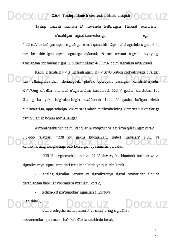 3
22.6.4 Tashqi ulanish sxemasini ishlab chiqish
Tashqi   ulanish   sxemasi   D   ilovasida   keltirilgan.   Harorat   sensorlari  
o'rnatilgan  signal konvertoriga  ega
4-20 mA birlashgan oqim signaliga termal qarshilik. Oqim o'lchagichda signal 4-20
mA   birlashtirilgan   oqim   signaliga   aylanadi.   Bosim   sensori   sig'imli   hujayraga
asoslangan sensordan signalni birlashtirilgan 4-20 mA oqim signaliga aylantiradi.
Kabel sifatida KVVG ng tanlangan. KVVGNG kabeli izolyatsiyaga o'ralgan
mis   o'tkazgichlardan,   shuningdek,   plastik   qobiqdan   yasalgan   konstruktsiyadir.
KVVGng   kabellari   nominal   o'zgaruvchan   kuchlanish   660   V   gacha,   chastotasi   100
Gts   gacha   yoki   to'g'ridan-to'g'ri   kuchlanish   1000   V   gacha   bo'lgan   elektr
qurilmalariga, apparatlariga, elektr taqsimlash qurilmalarining klemens birikmalariga
qattiq ulanish uchun mo'ljallangan.
Avtomatlashtirish tizimi kabellarini yotqizishda siz rioya qilishingiz kerak
2.3-bob   talablari.   "220   kV   gacha   kuchlanishli   kabel   liniyalari"   PUE   va
kontaktlarning zanglashiga olib keladigan qo'shimcha qoidalari:
- 220   V   o'zgaruvchan   tok   va   24   V   doimiy   kuchlanishli   boshqaruv   va
signalizatsiya signal zanjirlari turli kabellarda yotqizilishi kerak;
- analog   signallar   nazorat   va   signalizatsiya   signal   davrlaridan   alohida
ekranlangan kabellar yordamida uzatilishi kerak;
- ketma-ket ma'lumotlar signallari (interfeys
ulanishlar);
- o'zaro ortiqcha uchun nazorat va monitoring signallari
mexanizmlar, qurilmalar turli kabellarda uzatilishi kerak; 