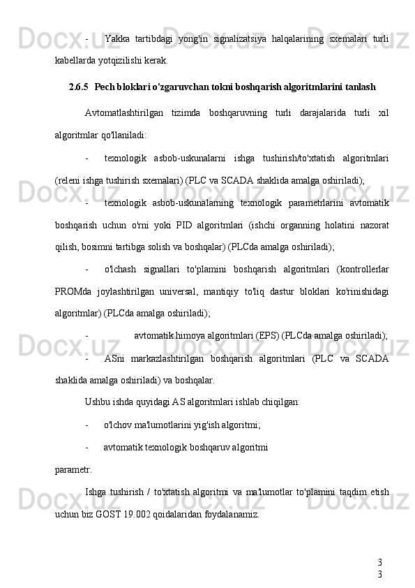 3
3- Yakka   tartibdagi   yong'in   signalizatsiya   halqalarining   sxemalari   turli
kabellarda yotqizilishi kerak.
2.6.5 Pech bloklari o'zgaruvchan tokni boshqarish algoritmlarini tanlash
Avtomatlashtirilgan   tizimda   boshqaruvning   turli   darajalarida   turli   xil
algoritmlar qo'llaniladi:
- texnologik   asbob-uskunalarni   ishga   tushirish/to'xtatish   algoritmlari
(releni ishga tushirish sxemalari) (PLC va  SCADA  shaklida amalga oshiriladi);
- texnologik   asbob-uskunalarning   texnologik   parametrlarini   avtomatik
boshqarish   uchun   o'rni   yoki   PID   algoritmlari   (ishchi   organning   holatini   nazorat
qilish, bosimni tartibga solish va boshqalar) (PLCda amalga oshiriladi);
- o'lchash   signallari   to'plamini   boshqarish   algoritmlari   (kontrollerlar
PROMda   joylashtirilgan   universal,   mantiqiy   to'liq   dastur   bloklari   ko'rinishidagi
algoritmlar) (PLCda amalga oshiriladi);
- avtomatik himoya algoritmlari (EPS) (PLCda amalga oshiriladi);
- ASni   markazlashtirilgan   boshqarish   algoritmlari   (PLC   va   SCADA
shaklida amalga oshiriladi) va boshqalar.
Ushbu ishda quyidagi AS algoritmlari ishlab chiqilgan:
- o'lchov ma'lumotlarini yig'ish algoritmi;
- avtomatik texnologik boshqaruv algoritmi
parametr.
Ishga   tushirish   /   to'xtatish   algoritmi   va   ma'lumotlar   to'plamini   taqdim   etish
uchun biz GOST 19.002 qoidalaridan foydalanamiz. 