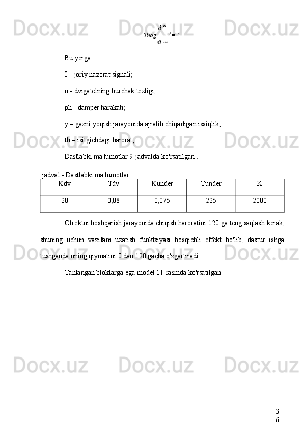 3
6d  °
Tnog-  ;;   +  3 
=  v 
dt  ostida
Bu yerga:
I  – joriy nazorat signali;
ō -  dvigatelning burchak tezligi;
ph -  damper harakati;
y –  gazni yoqish jarayonida ajralib chiqadigan issiqlik;
th –  isitgichdagi harorat;
Dastlabki ma'lumotlar 9-jadvalda ko'rsatilgan  .
jadval  -  Dastlabki ma'lumotlar
Kdv Tdv Kunder Tunder K
20 0,08 0,075 225 2000
Ob'ektni boshqarish jarayonida chiqish haroratini  120 ga teng saqlash kerak,
shuning   uchun   vazifani   uzatish   funktsiyasi   bosqichli   effekt   bo'lib,   dastur   ishga
tushganda uning qiymatini  0 dan 120  gacha o'zgartiradi  .
Tanlangan bloklarga ega model 11-rasmda ko'rsatilgan  . 