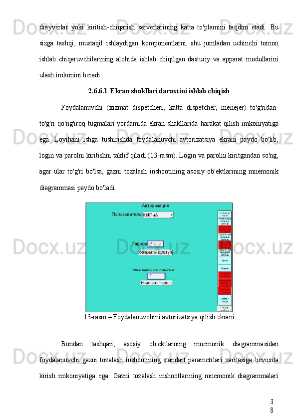 3
8drayverlar   yoki   kiritish-chiqarish   serverlarining   katta   to'plamini   taqdim   etadi.   Bu
sizga   tashqi,   mustaqil   ishlaydigan   komponentlarni,   shu   jumladan   uchinchi   tomon
ishlab   chiqaruvchilarining   alohida   ishlab   chiqilgan   dasturiy   va   apparat   modullarini
ulash imkonini beradi.
2.6.6.1 Ekran shakllari daraxtini ishlab chiqish
Foydalanuvchi   (xizmat   dispetcheri,   katta   dispetcher,   menejer)   to'g'ridan-
to'g'ri   qo'ng'iroq  tugmalari  yordamida  ekran  shakllarida  harakat  qilish   imkoniyatiga
ega.   Loyihani   ishga   tushirishda   foydalanuvchi   avtorizatsiya   ekrani   paydo   bo'lib,
login va parolni kiritishni taklif qiladi (13-rasm). Login va parolni kiritgandan so'ng,
agar   ular   to'g'ri   bo'lsa,   gazni   tozalash   inshootining   asosiy   ob'ektlarining   mnemonik
diagrammasi paydo bo'ladi.
13-rasm – Foydalanuvchini avtorizatsiya qilish ekrani
Bundan   tashqari,   asosiy   ob'ektlarning   mnemonik   diagrammasidan
foydalanuvchi   gazni   tozalash   inshootining   standart   parametrlari   xaritasiga   bevosita
kirish   imkoniyatiga   ega.   Gazni   tozalash   inshootlarining   mnemonik   diagrammalari