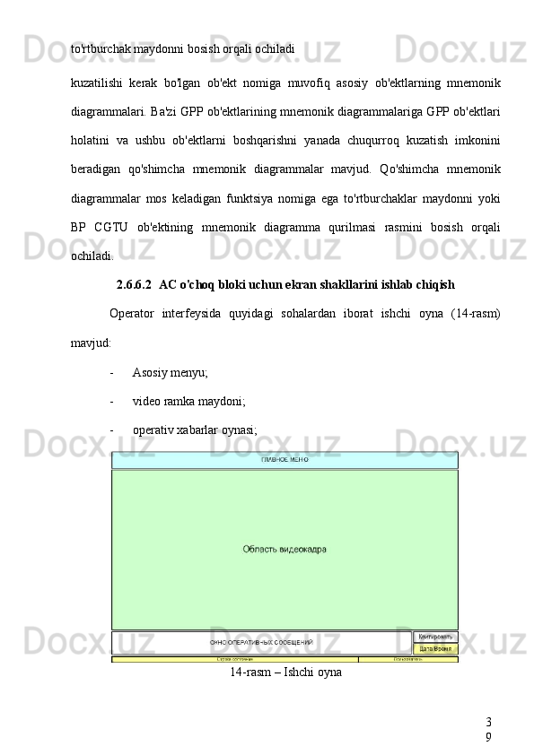 3
9to'rtburchak maydonni bosish orqali ochiladi
kuzatilishi   kerak   bo'lgan   ob'ekt   nomiga   muvofiq   asosiy   ob'ektlarning   mnemonik
diagrammalari. Ba'zi GPP ob'ektlarining mnemonik diagrammalariga GPP ob'ektlari
holatini   va   ushbu   ob'ektlarni   boshqarishni   yanada   chuqurroq   kuzatish   imkonini
beradigan   qo'shimcha   mnemonik   diagrammalar   mavjud.   Qo'shimcha   mnemonik
diagrammalar   mos   keladigan   funktsiya   nomiga   ega   to'rtburchaklar   maydonni   yoki
BP   CGTU   ob'ektining   mnemonik   diagramma   qurilmasi   rasmini   bosish   orqali
ochiladi.
2.6.6.2 AC o'choq bloki uchun ekran shakllarini ishlab chiqish
Operator   interfeysida   quyidagi   sohalardan   iborat   ishchi   oyna   (14-rasm)
mavjud:
- Asosiy menyu;
- video ramka maydoni;
- operativ xabarlar oynasi;
14-rasm – Ishchi oyna 